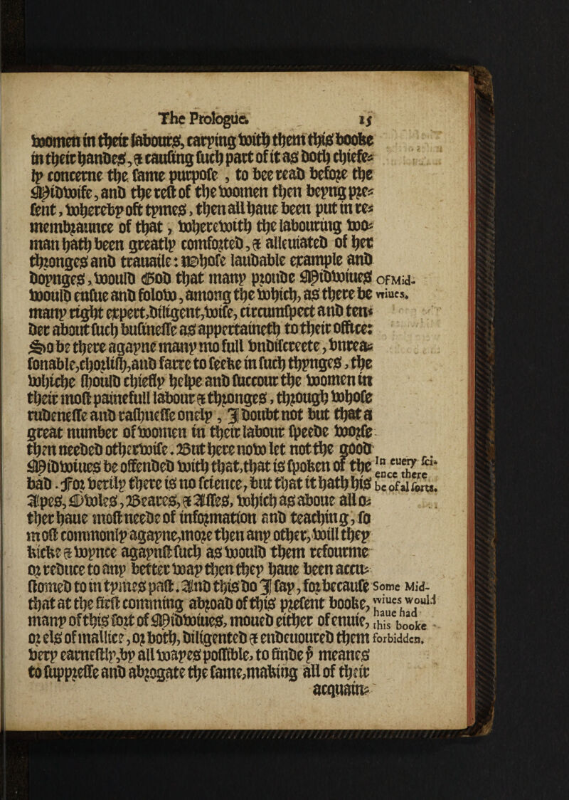 ! The Ptologua if momen in dett labours;, carping mid them this* boofee indeitbandes^taufingfiidpartofitasdoddtefe* ly conceme the fame putpofe, to bee read before the QiKdmtfe,and the reft of de momen then beyngpre* Cent, mhetebyoft tymes, then all haue been put in m membjannee of that, mheremid the labouring tote man hath been greatly comforted, 9 allcuiated of her thtonge# and trauaile: nahofe laudable example and doynges,mould ®od that many pjotide 3lpidmiues ofMid- mould enftie and folom, among the mbtcb, as there be niucs* many right etpert,dtligent,mife,rircwnfpert and ten* der about fuch bufinelle as appertained to their office: ^>0 be there agayne many mo full bndifereete, bnreas fonable,cborlifh,aud fane to feefee in fuch dynges, the tofitche Iboitld chiefly helpe and fticcour the momen in their rnoli painefull labour 9 tbronges, though tohofe rudenelTeandralhneireoneiy, 31 doubt not but data great number of momen in their labour fpeedc morfe then needed odermife. 23ut here nom let not the good iJtfhdmiues be offended mid that,that is fpofeen of the !UjjJ bad .for berily there is no frience, but that it hath bis be ofaifom. iilipes, ^Dholes, Scares, 9 3UTes, mbich as aboue alloi therhaue moftneedeof information and teaching, fo m off commonly agayne,more then any other,mill they Inch? 9 mynce agaynft fuch as mould them refourme or reduce to any better may then they haue beenaccm ftomed to in tymes paft. Ind this do 3J fay, for becaufe some Mid- dat at the ffrft comrntng abroad of d& preferit boofee, mes,w.ouLi many of this fort of ShidmiueS, moued etdet of enuie, ,h* ebooke or els of mallice, or bod, diligented 9 endeuoured dem forbidden, bery earned ly,by all mayes polfible, tofindef> meanes i to ftippreffe and abrogate the fame,mafethg all of drir acquaint