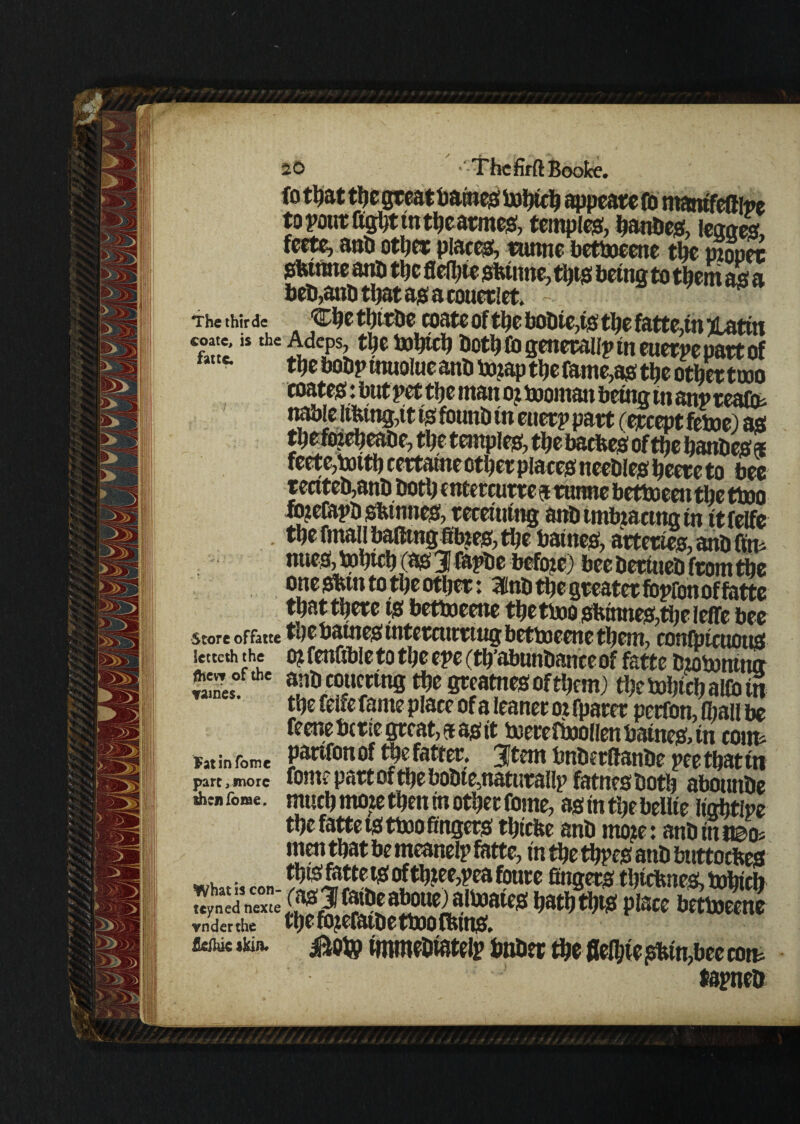 to pout fight in theatmes, temples, hanbes, team fcctc, anb other places runne betboeenc the mouet Sfetntte anb the flefyie sbinne, tijt-s being to them as a beb,aub that as a couetlet. w Thethirde ■Che thttbe coate of tt»e bobie,ts the fatte in Untin coate, is the Adcps, tljc tohich both Co generalip in euetpe part of tty bobpinuoluc and lxnap the fame,as the other tuoo coates: but pet tije ntan oz boornan being in anp teafo* nable libing,it tsfbunb in euetp part fercept fetoe) as thefozeheabe, % temples, the baches of the banbes * feetc>totti) ccrt&ttic ctfyct pliers nccbl c# Ijcctc to btc recitco,anD bott) cntetcutic 5 tunne bctteccii the ttoo lo?eCaj>Hgfeutn^ mmin% mbimbimmin rtfelfe tbe final! baftmgfibzes, tl?e batnes, arteries, anb fftt^ nues, ipbicb (as 3 fapbe befoze) bee bertueb from the one shin to the other: mnb the greater fopfon of fatte that there ts bettoeene thetbjoshinnes,theleffe bee Store offatte wUlfcjS UTtCTCtltl ring bettoeene them, confptctzous letteth the OifenGbletotheeperth’abnnbanceof fatte bzotonina «m«°. anbeoucting the gteatnesofthem) the tohich allbin the felfe fame place of a leaner oz fparer perfon, (hall be feeneberie great, fas it tuerefbollenbaine&tn coim Fat in fomc Panfon of t$e fatter, 3Jtem bnbcrftanbe pee that in part,more fOHtr P«tt Of tt}£ bO&tC5tt&tUt3l!lp fftttttS bOtb ObOtUtbC *» feme, much moze then in other fome, as in the beUie lightlpe the fatte ts ttoo fingers thicbe anb rnojte: anb in n&o« men that be tneanelp fatte, in the thpes anb bitttocbes „ thtsrattets ofth?ee,peafoure fingers thiebnes, bohich «yn^nexte'^5f^a^ne)atoaies hathVs place betboeene vmierthe tfje fo^efatbe tt»o fbtnsf. itohic skin. Bob? immebiatelp bnber the flelhie shin,bee com tepneb