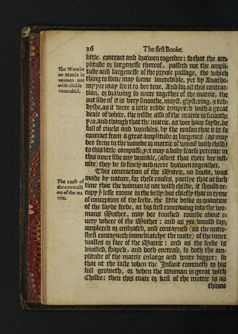 little, contract anti bjaboen together: Co that the am* T. _ . „ Plrtnfe oi latgeneffe thereof, palTetlj not the ampte oTSin^anb largeneffe oftbepjpute paffage, the bobtcb women not thing to fome map feeme bnctebtble, pet bp 3tnatb0s with childe rappee map fee tt to bee true. SUnbfoj all this contrac* contranid. ti0il) otfyaboing Co neere together of tbematrije, the oat ttbe of it is beep fmootbe, rnopS, glpamng, 9 teb* bpibe,asit mere a little rebbe tempereb mitt) a great beale ofbobite, tbeinObe alfooftbe mastic is fmootb: pea,anb though that the matrtir, as boee tjaue fapbe,be fitllof rtuels anb bumbles, bp the teafon that it ts fo contract from a great ampittuDe 0.1 largenes (as map bee feene tn the boombe 02 matrijr of boome boitb cbilb) to this little compalTe,pet map abobp fcatfe percents in tgis inner ftbe anp bottnfele, (albeit that there bee ini nite) tljep be fofmelpanbmeete bjaboentogeatber. ■Cbis contraction of the S^atrir, no boubt, boas The caufr of1”8115 nature, fot tbefecaufes, partlpe ttjatatfucb thccontratti time that the booman ts not boitb cbtlbe, it Iboulbocs «n of the ma cupp f> IcfTc roonte in tljc bcllptbut cbteflp that in tpme *”*• of conception of tbe feebe, tbe little bolfte 0? quantitie of tbe fapbe feebe, at bis fieft conceauing into tbe boo- mans #otber, map bee touebeb routtbe about e* uerp bobere of tbe pother: anb as pee booulb Cap, amplepeb 01 embjaCeb, anb contapneb (as tbenutte- Ibell contapnetbtmmebiatelpe tbenutte) of tbe tuner boalles ot face of tbe Sl9atrir: anb as tbe feebe ts btutfleb, fbapeb, anb. both encreafe, Co both tbe am= plltube of tbe matrtir enlarge anb mare bigger: Co that at tbe laUe boben tbe infant commetb to bis full groboetb , oj bobett tbe naoman is great boitb Cljilbe: then this toate oj bell of tbe matrip ts as tbinne