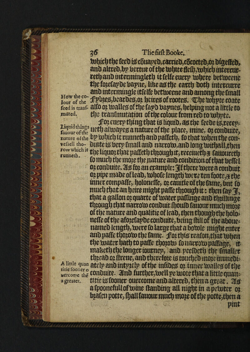 THeMBoolce. the feed is c6uaped,earcied,c5eocted,0£ dtgeffed, and altred,bp bcctue of the bofote flefl;,bohich intercur- reth and intermingleth ttfelfeeuetp bohere betboeene thefo?efapdebapne, like as tfje earth doth intercurre and intermingle itfelfe betboeene and among thefmall lour rfthe' tfPtoe&beatde&or heiteSoftooteS. ^hebohpte coate feed is tranf- alfo oj boalles of tlje fapD bapnes, helping not a little to muted. the tranfniutation oftfje colour from red to bohpte. _. .... for etterp tijtug that to liquid, as the feede is,recep> feuourofth? uefyalboapesanatureofthe place, mine, ojconduite, nature of the b|> bohich it tunned ant) pallets to tljat bohen the con- • • • • tintte is beep fmall ant) narrobo,and long boithalLtheu runneth111 *' paffeth thfough it, receiueth $ fauoureth to much tlje moie thenature ant) condition of that beffel o? condutte. is for an cjcample: 3jf there boete a conduit oj pipe made oflead, bohofe length boere ten footer the inner compaffe, holoneffe, 02cauitieofthetame,bnt fo much thatan heire might paffe through it: then tap % that a gallon 02 quacte of boater paffmge and thnllinge though that narrobo conduit (hould fauour much moie of the nature and quaiitie of lead, then though the holo* neffe of the afozeCapde condutte, being {fill of the aboues named length, boere Co large that a bobole mtgftt enter and paffe thorobo the fame. foi this reafon,that bohen the boater hath to paffe thojoto fo narrobo paffage, it malteth the longer ioumep, and peeldeth the fmaller thread o? Scene, and therefore is touched mo^c immedf *5**- stelpandtntptelp of the tnfideS o? inner boalles of the uercon'ie th^ condutte. Ittd further,boell peboote that a little quails a greater. tttie is Cooner ouercome and altered, then a great. 1st afpoonefullofboine {landing all nightin apeboter or inafen potte, (hall fauour much moje of the potte,then a pint