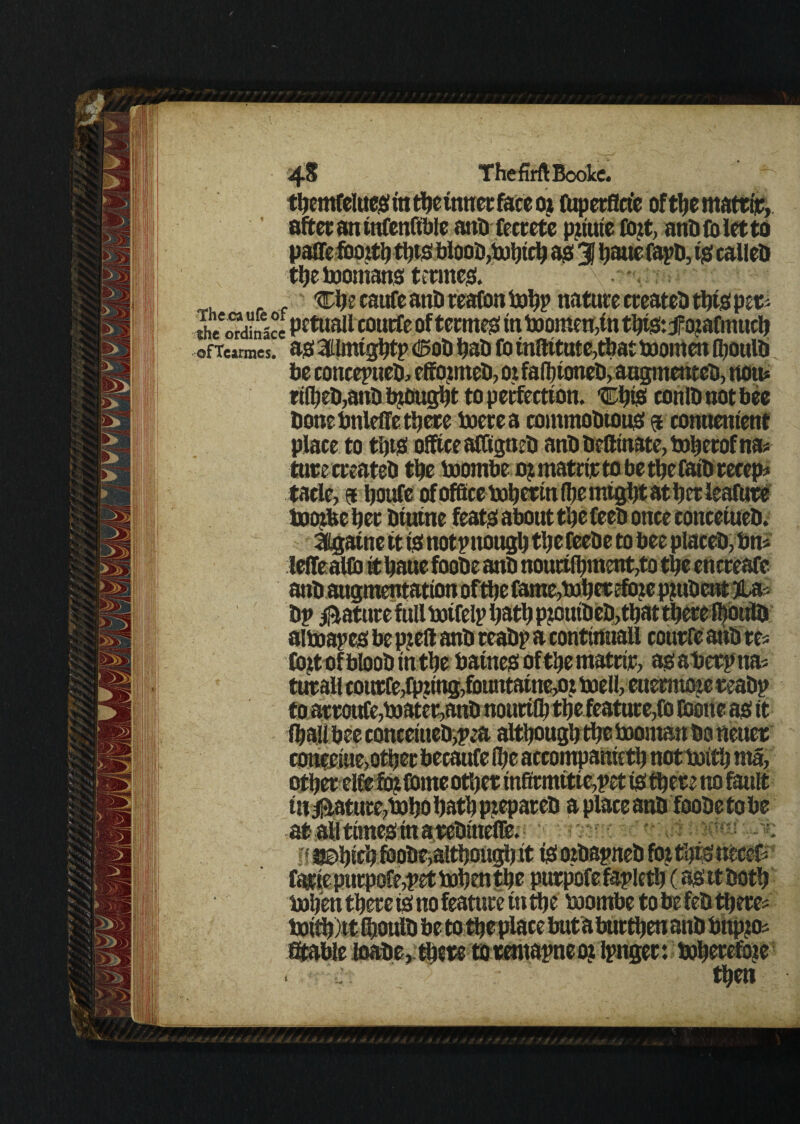 4§ TheMBookc. after an infenfible anti fecrete pziuie Cozt, anbioietto paffe fboitt) ttjts bloos,bohtch as 31 hauefapb, is calleb the boomans terntes. Che caufe anS reafon bohp nature creates ttys pet* the ordblce petwall coutfe oftermes in toqraen,in thtSztfozafmuch ofTcarmcs. ' as 60S hab fo tnftitute,tbat booinen ihoulb be concepueb, effoznteb, oz faffioneb, augmenteb, non* rt(heb,anb brought to perfection. ChiS cohlbnotbee bone bttleffe there toerea commoStous 9 conuentent place to this office afliigneS anS Sefttnate, toherof na* turc creates the baombe o? matrijt to be the fats receps tade, 5 houfe of office bohertn (he might at her feature toozbe her Siutne feats about the fees once concetueb. Sttgatne it is not p ttough the feeSe to bee places, bn- alboapes be p?eft anS reaSp a continuall courfe anb res Cozt of bloob in the batnes ofthe matrtr, as aberp nas turall coitcfe,fpztng,fbuntatne,oj boell, euermoze reaSp conceine,other becaufe (he accompanieth not boith nza, other elfefozfome other mfirmitie,pet is there no fault in Mature,boho hath prepares a place anS fooSe to be ft bohen there is no feature in the boombe to be feS there Stable loabe,tbete torentapneoz ipnger: boherefo?e . then