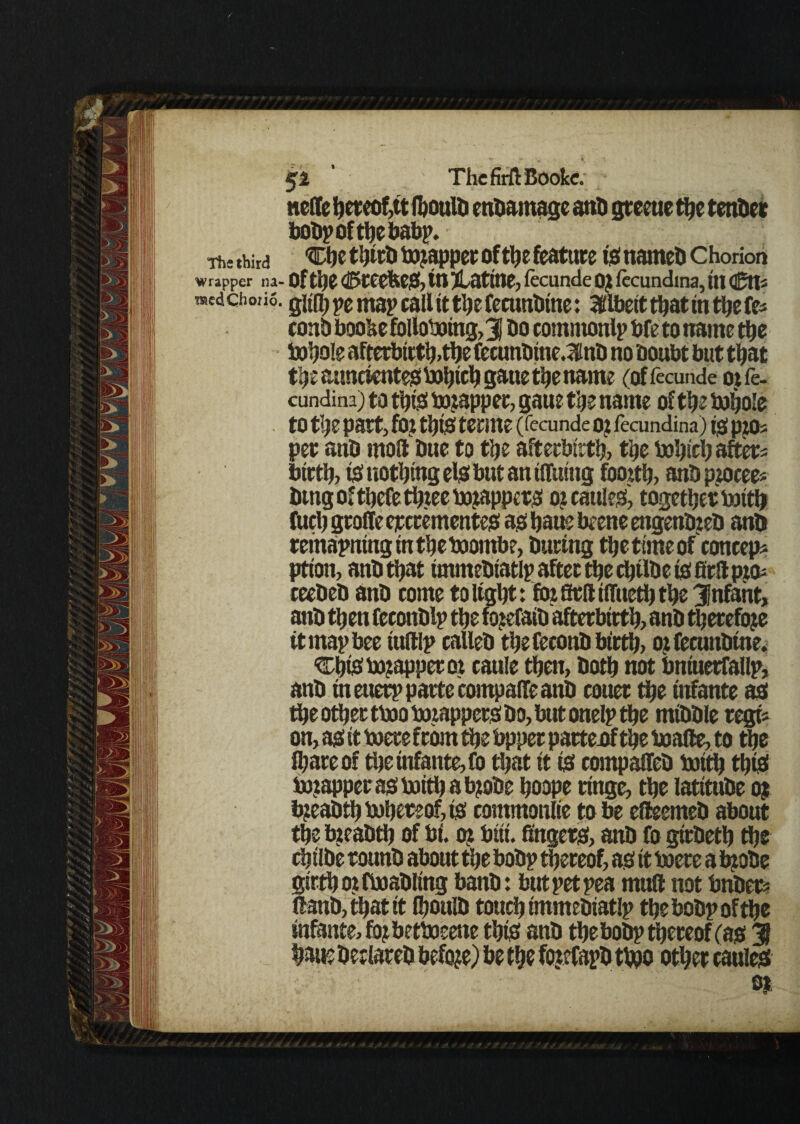 node hereof# fbould endamage anti greeue the tender botip of ttjc babp. Th-,hird 'Che third Wrapper of the feature is named Chorion wrapper na- of the ©reefees, in ^Lattne, fecunde oj fecundma, in <&tii medchoiio. gitfl) pe map call it the fecundine: Albeit that in the fe* conb boobe following,3J do comittonlp bfe to name the Whole Afterbirth,the fecundtnc.mnd no doubt but that the aunctentes boljtctj gatte the name (offecunde ojfe- cundina) to this wrapper, gaue the name of the Whole to the part, fOl this tenne (fecunde O? fecundina) tS pp)s pet and mod due to the afterbirth, the Which after* birth, is! nothing els but an tflfuing fooxth, and ppocee* dmg of thefe three wrappers ox cattles, together With fuel) grade eperementes as haue beene engendxed and remaining in the Wombe, during the time of coneep* ption, and that tmmediatlp after the chtlde is firil pro* reeded and come to light: fox aril iiTuetl) the Jnfant, and then feeottdlp the foxefaid afterbirth, and therefore tt map bee iudlp called the fecond birth, ox fecundine. Chts! wrapper ox cauie then, doth not bntuerfallp, and in euerp parte compade and couer the infante as the other two Wrappers do, but onelp the middle regt* on, as it Were from the bppet partesf the wade, to the lhareof the infante, fo that it is compaded With this! Wrapper as with a tyode hoope rttige, the latitude oj Weadth Whereof, is commonlie to be edeemed about the breadth of bi. ox but. angers, and fo girdeth the chtlde round about the bodp thereof, as it were a tyode girth ox fwadling band: but pet pea mud not bnder? dand,thatit fl)ould touch tmmediatlp the bodp of the infante, fopbetWeene this and the bodp thereof (as 31 haue declared before) be the foxefapd two other caules n _