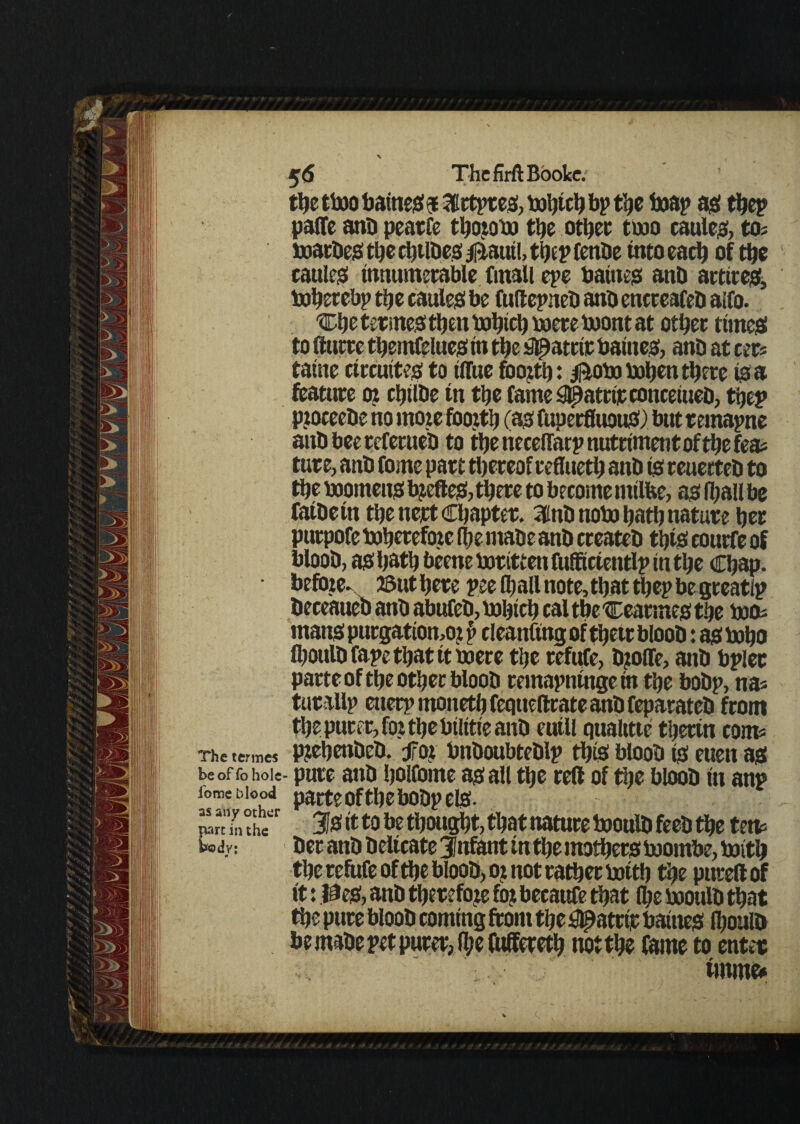 the two baineo 5 3Ertpteo, which bp the Wap am thep palfe ana peatfe thorobo the other two cauleo, tos wacbeo the chtlbeo faautl, thep fenbe into each of the cattle^ innumerable finall epe baineo anb attire#, Wherebp the cauleo be fuftepneb anb encreafeb aifo. 'Che termeo then Which were wont at other time# to (lucre themfelue# in the #atctr baineo, anb at cers taine circutteo to iflite foorth: flow When there to a feature 0? chtlbe tn the fame^atriieconceiueb, thep pioceebe no more foorth (a# fuperfluouO) but teinapne anb bee referneb to the necelfarp nutriment of the fea* tute, anb feme part thereof refliieth anb to reuerteb to the boomeno bjefteo? there to become tntlfee, ao fljallbe faibein the nert Chapter. 3inb now hath nature her purpofe Wherefore (he mabe anb createb thio conrfe of bloob, ao hath bkne Written fufftcientlp in the Chap, before- ©uthere pee (hall note,that thep be greatlp beceaueb anb abttfeb, bohtch cal the Cearmeo the woa mano purgatiomo? p cleanftng of thetr bloob: ao Who (houlbfapethatttboere the refufe, b?olfe> anb bpler parte of the other bloob remapningein the bobp, na* tutallp enerp moneth feqtteftrate anb feparateb from the purer, for the btlttie anb eutll qualttte thertn corn? The termes prehetibeb. for bnboubteblp thio bloob (0 euen a# be of fo hole- pure anb holfcme ao all the reft of the bloob in anp ion* biood parte ofthe bobp elo. iwrdnthe 31# it to be thought, that nature Woulb feeb the tetv tody: ber anb beltcate infant in the mother# wornbe, With the refufe ofthe bloob, or not rather with the puted of it: 0% anb therefore fo? becaufe that fl;e woulb that the pure bloob coming front the ^atrtr baineo Ihoulb be mabe pet purer, fl;e fuffereth not the fame to enter tmme*