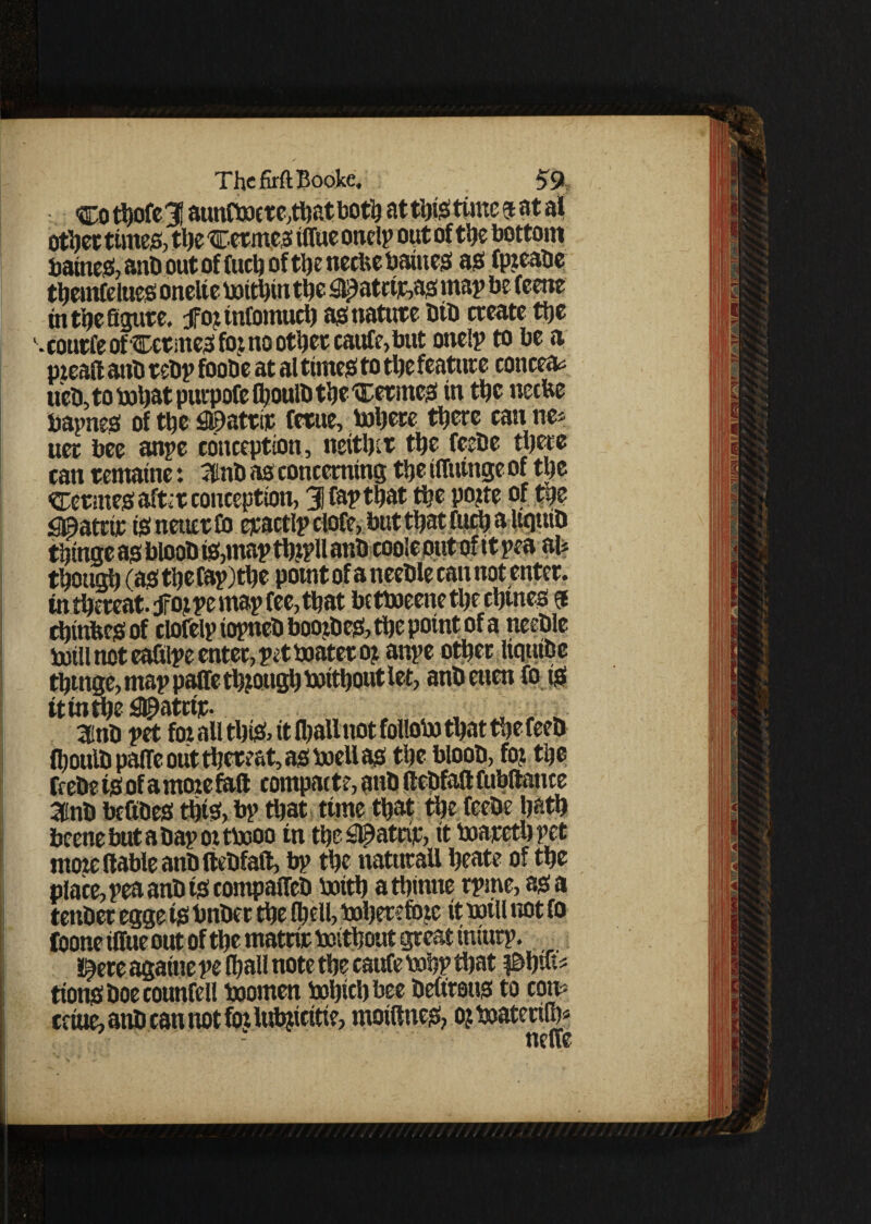 Cothofel! aunfboere,thatboth at this time fatal other times, the Cetm.cs tffue onelp out of the bottom baitteS, anb out of fuel) of the neefce baittes as fp?eabe themfelues onelie boithtn the fil£atrijc,as map be feene in the figure, jfo?tnfomucb asnatute bib create the ' • courfe of Cerates fo? no other caufe, but one!? to be a pieafi anb rebp foobe at al times to the feature conceal ueb, to bohat purpofe fhoulb the Cetmes in the neebe bapnes of the £©atrit fetue, inhere there can ne* uer bee anpe conception, neither the feebe there can rentable: 3inb as concerning the tffuinge of the Cetmes aftit conception, Jfapthat the po?te of the g©atrir isnetierfi) epactlp clofe, but that fuch a Uciutb thtnge as bloob is,map th?pll anb cooleput of ttpeaau though (asthefap)the potntofaneeble cannot enter, in thereat, jfo? pe map fee, that betboeene the chines f d)inbes of clofelp iopneb boozbes, the point of a tteeble boill not ealtlpe enter, pet boater o? anpe other liqnibe thtnge, map paffe th?ottgh boithout let, anbeuen fo is ttinthe ^atrtt- , 3inb pet for all tl)iS> it (hall not follobo that the feeb fhoulb paffe out thereat, as boell as the bloob, fo? the feebe is of a mote faff compact?, anb llebfall fubltatire 3dnb befibes this, bp that time that the feebe hath beetle but a bap or tbooo in the#atcip, it boareth pet ntoic (table anb ftebfaft, bp the natural! beat? of the place, pea anb is compaffeb boith athtnue rprne, as a tenbec egge ts bnber the (hell, boherefinc it mill not fo foone tffue out of the matrit boithout great tnturp. l^ete agatne pe (hall note the caufe bohp that fifyiu tionsboecounfell boomen bohtchbee bettrous to cons cetue, aub can not fo? lubjicitte, motftnes, o?boatetilh* neffe