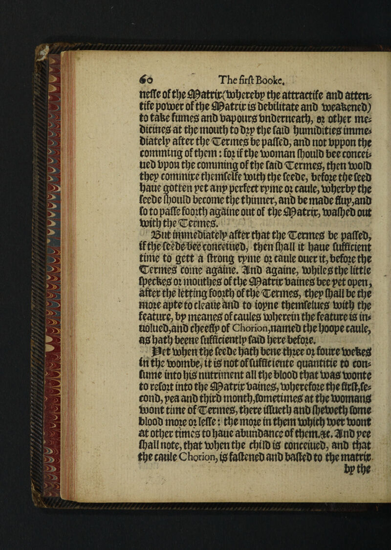 nelte of the ^atrijCv'boherebp the atttactife anti attend fife poboer of'the fl©atrtp is Debilitate anD boeabeneD) to take fumes! anD bapottrs bnDemeath, e? other me; Dictnes at the mouth to Dip the faib humiDittes imme# Dtatelp after the Cermes be palTeD, anD not bppon the comming of them: foj if the booman (houlD bee conceb tieD bpon the comming of the faiD Cermet, then boolD thep commtjre themfelfe botth the feeDe, befoje the feeD haue gotten pet anp perfect rprne ot caule, boherbp the feeDe ipouID become the thinner, anb be maDe flup,anD fo topaffe fooith againe out of the #atrft, boalheD out boith the Rennes. i, then fljall it haue fufftcient time to gett a ftrong tpnte o? caule ouer it, before the CermeS come agatne. 3inD againe, bohiles the little Cheches oi mouthes of the S©atcir baines bee pet open, after the letting fooith of the 'Cemtes, thep (hall be the moieapte tocleaueauD to iopne themfelties boith the feature, bp meaner of caules boheretn the feature is in* uolueD,anD cheeflp of chorion,nameD the hoope caule, as hath beene fufficientlp faiD here before. in theboombe, itisnotoffuf8ciente quantitie to com Clime into his nutriment all the blooD that boas boonte to refoit into the ^atrir baines, bohetefoze the 8cll,fe; conD, pea anD thirD month,(sometimes at the boomans toont time of certnes, there iffueth anD Ibeboeth (Dme blooD mote ot lelfe: the rnoje in them bohich boer boont at other times to haue abunDance of thentac. IdnD pee (hall note, that bohen the chilDts conceiueD, anD that the cable c horion, is fafteneD anD baileD to the matrijc