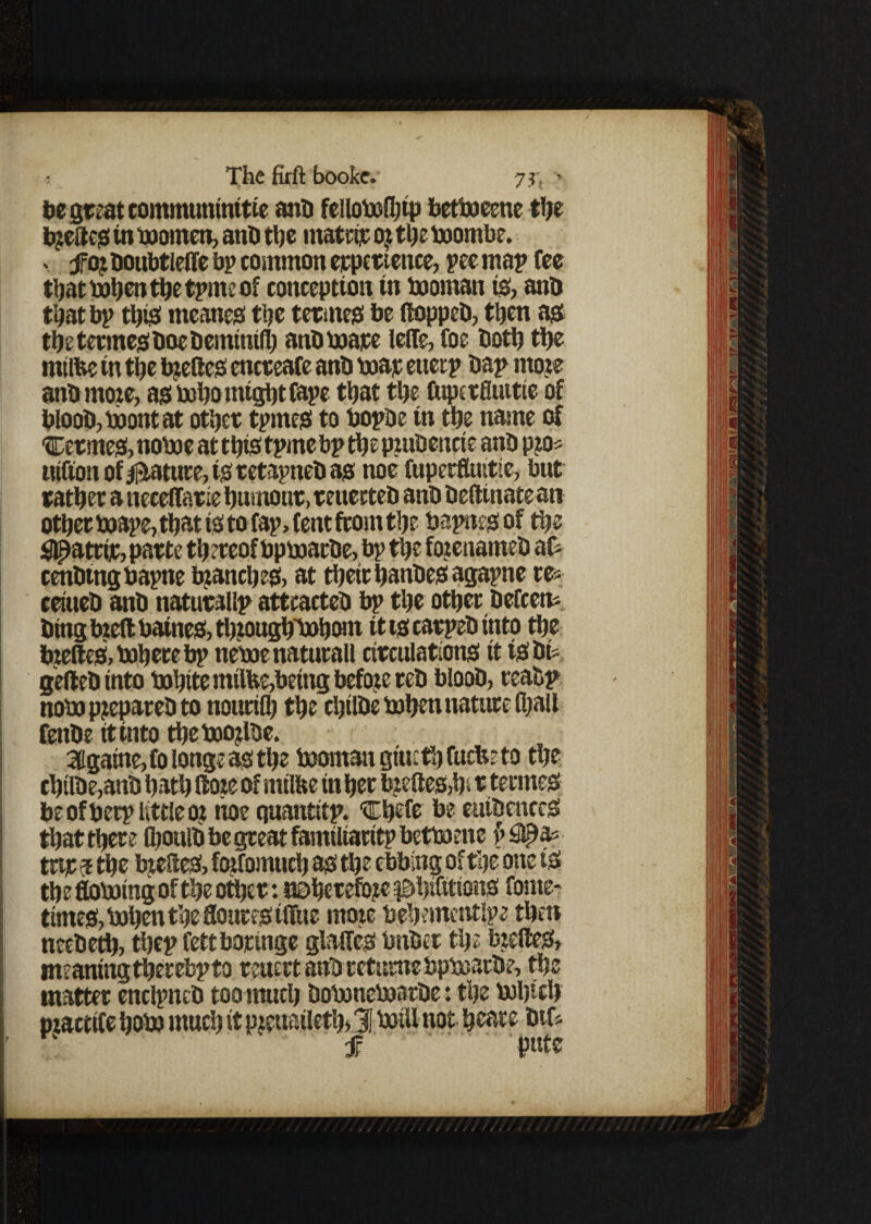 7 it he great eommuninttie anb fellobolhtp bettoeene the bjc£tc<s in boornen, anb the matrir o? the boombe. . fai boubtlelfe bp common erpertettce, pee map fee that bohen the tpme of conception in booman is, anb that bp this meanes the teemed be ftoppeb, then as the teemes boc bemintfh anbboape lelfe,foe both the mtlfce in the tyelies encreafe anb ttiar etierp bap mote anb mote, as boho might fape that the fuperfluttte of bloob,boontat other tpmes to bopbe in the name of Cermes, noboe at this tpme bp the pmbencte anb pto* utfton of $tatute, is retapneb as noe fuperfluitie, but rather a neceffarie humour, reuecteb anb beftinate an other boape, that is to fap, f ent from the bapnes of the Sflpattir, parte thereof bpmarbe, bp the toenameb at tenbingbapne branch es, at their hanbesagapne re* ceiueb anb naturalip attcacteb bp the other befeett* bing bieft batnes, thtoughTohom it ts carpet) into the bzeftes>boherebp neboenaturall circulations it tSbt* geftebinto bohite rntlfce,being before reb bloob, reabp nob) pjepareb to nourifh the chilbe brfjen nature (hall fenbe it into thebootlbe. 3lgaine,folongeasthe booman gt'ueth fuefee to the chilbe,anb hath (fane of inilfte in her b:eltes,h> r tennes be of berp little or noe quantitp. “Chefe be euibenceS that there fihoulb be great familiaritp betboene §#a* tnr 5 the bjeSeS, foifomuch as the ebbing of the one is the flobotng of the other: UDherefojte ^hifitions fome- times, bahen the floures iffue mote behetncntlpe then neebeth, thep fettboringe gMes bnber the btefteS, meaning therebpto reuert anb tetume bpboarbe, the matter enclpneb too much bobonebjarbe: the bJlncb . «• * /yy u . ^ y f .i?ute