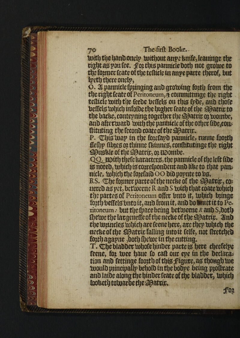 boithtijehanbonelp boithout anpe fentfe, leattinge the right as pan fee. tfoj this pannicle both not gcoboeto the fojraec Ceate of t^c tefticle in anpe parte therof, but Ipeth there onelp, o, 31 panntclefpjmging attb gtoboing fbztlj {torn the the right feate of Peritoneum, a committtnge the right tefticle botth the feebe belled on this Cpbe, anb thofe beffeio tutjictj infolbe the htgher feate of the Sl^atw to the bathe, contemning together the #atrir oj bootnbe, anb afterboarb botth the panntcle of the other Gbe,coo? fiitutmg thefeconb coate of the ^atrir. P. Chib *x>ap in the fojefapb panntcle^ runne fooith flelhp fibjeo o? thtnne ffcinneo, conftttutinge the right fl©uOble of the fflhatriic, or ii^ontbe. QQjt©tth thefe baracter&the parotide of the left ftbe to noteb, bohtch tsf cocrefponbent anb Itfce to that part nicle, bohtch the fojefatb oo bib popnte to bo. RS. ^he former parte oftheneche of the SBpatttic, co* ttereb ao pet, betboeene R anb s botth that coate bohich the partes of Peritoneum ofter bnto it, bohtch brings fojthbeffeio bnto it, anb from it, anb bo Itnttt it to Pe. ritoneum .• but the ipace being betboeene^anb S,both fheboe the largetteffe of the neefce of the ^atrir. 3inb the bottncleo bohtch are feene here, are them bohtch the tteebeof the #atrtr falling into tt felfe, not ftretcheb fojth agapne ,both (heboc in the cutting. T. ^he blabber bohofehinber parte is here cheefelpe feene, foj boee hatte fo call ottr epe tn the beclaras tton anb fettinge fooith of this figure, as though boe booulb ppnctpallp beljolb tn the bobpe being pjoftrate anblaibealottgthehtnberfeateofthe blabber, bohtch ioobeth tobaarbe the #atrip. fo?