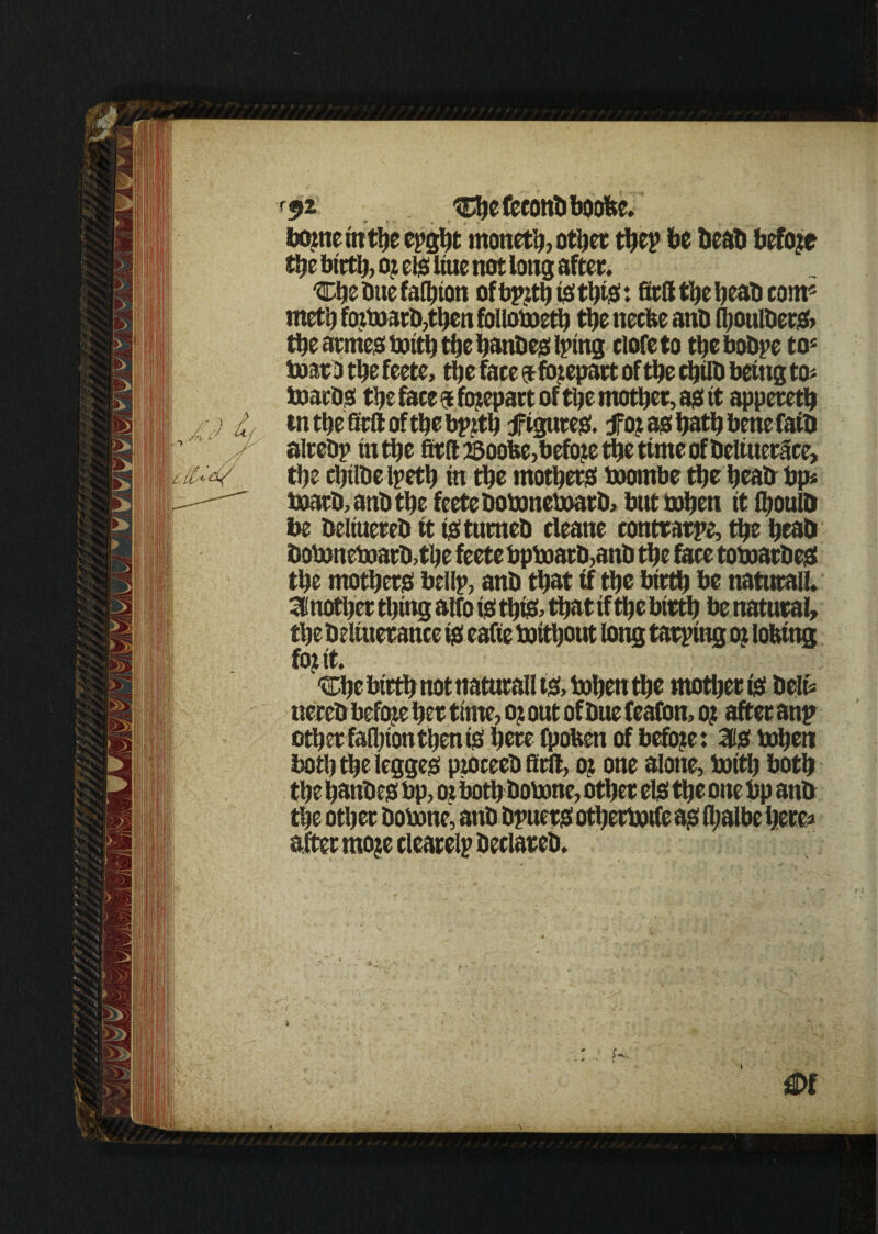 f92 '©tefeconbboobe. borne in the epght moneth, other thep be beab before the birth, oj els hue not long after. Chebuefalhton ofbpztijiisthts: firlltheheabcom5 meth fozboarb,then folloboeth the necfee anb fljoulbers* the acmes boith the hanbes lying ciofeto the bobye to5 boarD the feete, the face gt forepart of the chtlh being to- boarbs the face $ forepart of the mother, as it appereth tntheSeftofthebpfth figures. foj as! hath bene faib alreby in the firlt ssoofce,before the time of beltuerace, the chtlbelpeth in the mothers boombe the heatr bp* boatb, atib the feete boboneboarb, butbohen it fl>oulb be beltuereb it tstumeb cleane eontrarpe, the heab boboneboarb,the feete bpboatb,anb the face toboarbes the mothers bellp, anb that if the birth be natural!* Another thing alto is this- that tf the bteth be natural the beliuerance is eafte boithout long tarping oz lotting foj it. 'vDhe birth not naturall ts> bohett the mother ts belt* nereb befoje her time, oj out of bue feafon, o? after anp other fallpon then is here fpofcen of before: 3is bohen both the legges ptoceeb firlt, oz one alone, boith both the hanbes bp, oz bothbobonc, other els the one bp anb the other bobone, anb bpuers otherbotfe as lhalbe here* after mo?e clearely beclareb.