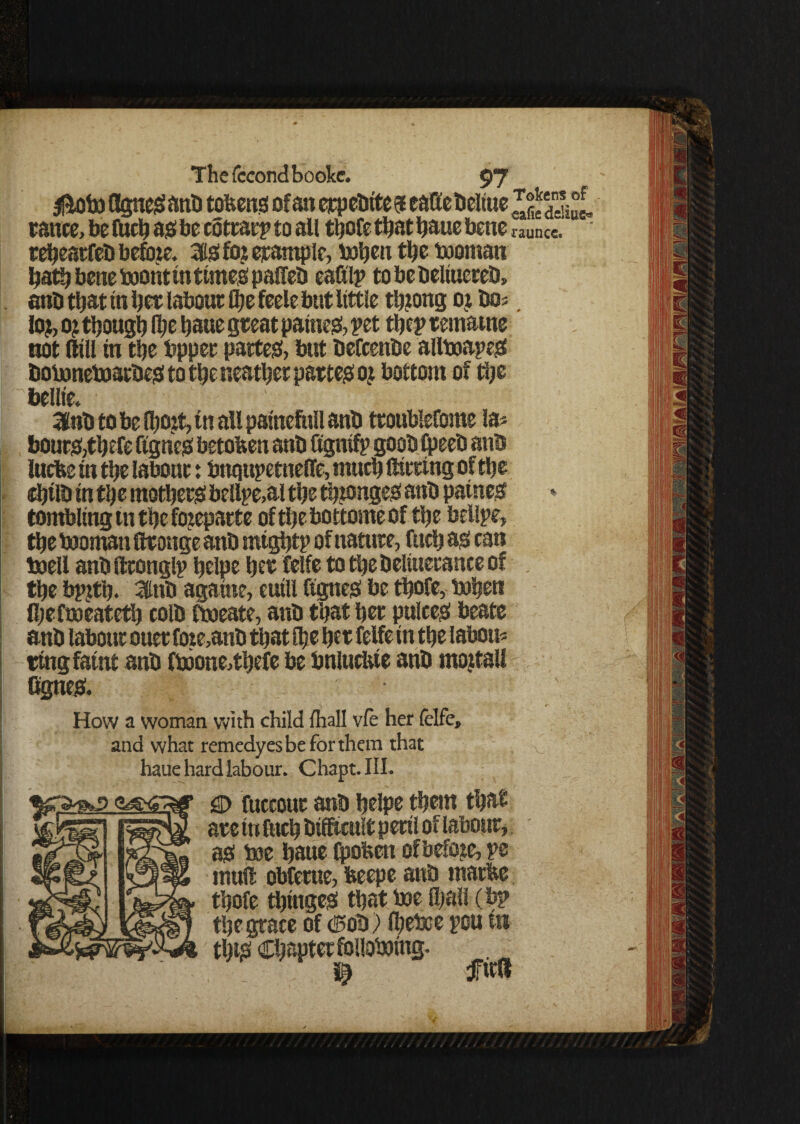 $toto Agnesi anb tokens of an erpebites eaffebeltue JSiut ranee, be fucb as be cotrarp to all tbofe that baue bene rauncc. rebeatfeb befote. 3is foi example, tobeti tljc tooman bath bene toontintimes palTeb eattlp tobebeliuereb, anb that in bee labour tbe feele but little tbjong oj bos. lo?, o? though Ibe baue great patties, pet rtjep temarne not dill in tbe bpper partes, but befcenbe alltoapeS botonetoatbes to tbe neatbet partes oj bottom of tbe bellt'e. 3Hnb to be (bott,tn all patnefttll anb troubleCome la* bouts,tbefe Agnes betoben anb flgnifp goob Ipeeb anb lucbe in tbe labour: bnqtipetnefle, much flirting of tbe cbtlb in tbe mothers bellpe,al tbe tbjonges anb paines tombling in tbe fojeparte of tbe bottome of tbe beUpe, tbe tooman flronge anb migbtp of nature, fucb as can toell anbflronglp belpe ber felfe totbebeliueranceof tbe bpjtb. 3tnb again?, cuill ftgneS be tbofe, toben Ibefmeatetb colb ftoeate, anb that ber pulees beate anb labour oner foie,anb that ibe her felfe in tbe labon* ring faint anb ftoone,tbefe be bnlucbie anb mojtall Agues. • How a woman with child fliall vfe her felfe, and what remedyesbeforthem that haue hard labour. Chapt.III. gD fuccour anb belpe them that are in fucb bifftcult peril of labour, as toe baue Ipobcn of before, pe muft obfeme, beepe anb marbe tbofe tbinges that toe fyall (bp tbe grace of Cob) Ibetoe pou in tilts Chapter follotoing. 1) fitfl