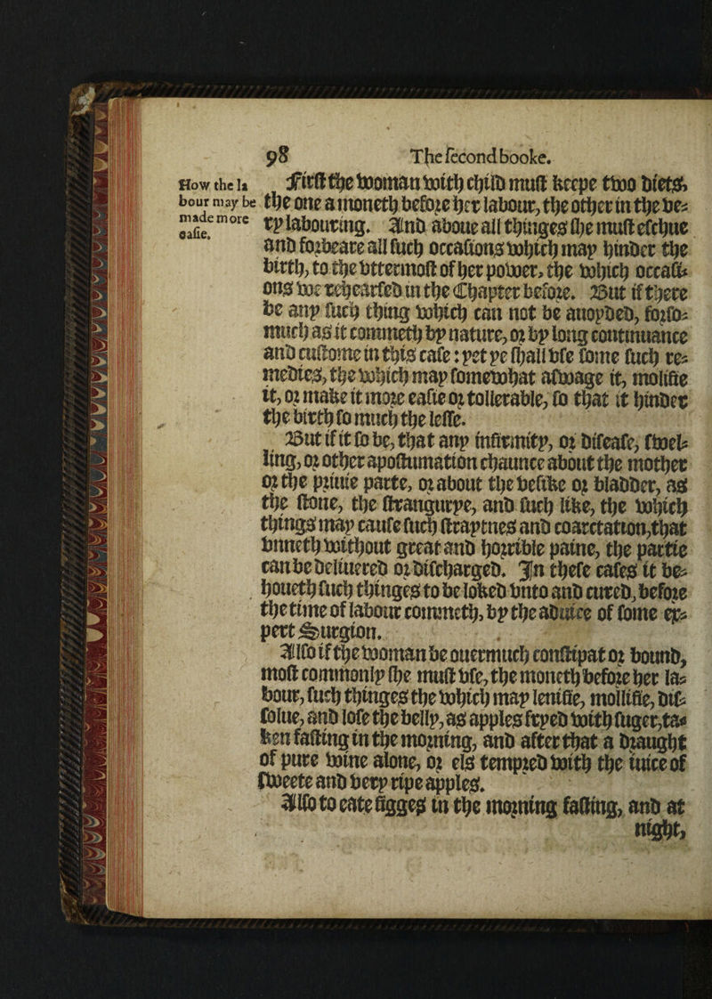 How the la Jfird the booman botth rtjtlD mud fccepe tboo bt'etg, bour may be ttjc one amoneth beftgeher labour,tljeotherinthe bti m »de m ore labouring. SlttiD aboue all t^uigcs; fl)e mud efcljuc anb fbfbeare all fucb occaftons toljtclj map hinber the birtb, to the bttranod of her poboer, the bohtci) occad* on$ toj rehearfeb m the Chapter before. 2Sut if tljece be anp fitch thing bohich can not be auopbeb, ftyfo* mud) as it commetfi bp nature, ot bp long continuance anb cuftome in this cafe: pet pe fl)all bfe Come fuch re« mebtes, the bohich map Cometohat afboage it, molifie it, ot mafee it mote eafte oj tollerable, fo that it hinber the birth fo much the idle. 23 ut if it Co be, that anp infirmitp, of bifeafe, (tneU ling, Of other apoftumatton chaunce about the mother Of the pftuie parte, of about thebeftfce Of blabber, as the (lone, the ftrangurpe, anb fuch Itfee, the bohtch things map caufe fuch draptnes anb coarctation,that bnnethboithout great anb hofrtble patne, the partte canbcbeliuereb of btfehargeb. J,n thefe cafes tt be* houeth fuch thtngeg to be lofeeb bnto anb cureb, befof e the time of labour commeth, bp the abutee of fome ejr* pert^urgton, 3Ufo if the booman be ouermuch condtpatof bottnb, mod commonip Ihe mud bfe, the moneth befoie her las bour, fuch tbrngeg the bohich map lenifie, moilifie, bit folue, anb lofe the bellp, as apples frpeb botth fuger,ta< fesn fading tn the morning, anb after that a bf aught of pure borne alone, of els tempteb boith the tuice of fboeete anb berprtpe apples. - ^Hbtoeatefigges in the mining fading, anb at mght.