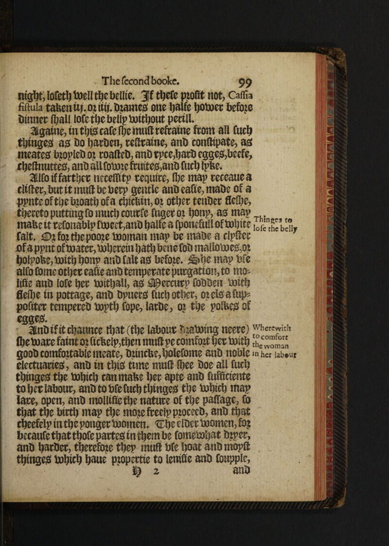 ntg^t, lofeth toed the bellie. 3ff there profit not, Caffia fiftuia taken uj. or titi.Drames one Ijalfc hoboer before Dinner (ball lofe the betip bottbout perill. 3igatne, in this cafe (be mud refcatne from all inch tbttiges as Do burden, redratne, anD confltpate, as meates bropleDor roafteD, anD tpce,batD egges,beefe, djefltmttes, anD all fobne fruites,anD fuch Ipke. Sflfo if farther neceflitp require, (be map receaue a differ, but it mud be berp gentle anD eaSe, rnaDe of a ppnteoftbebjoatbofa cbickiti, or other tenDer flelbe, thereto putting fo much courfe fugeroi bonp, as map make it reConablp fboect,anD balfe a fponefull ofbobtte lo^hcbdir fait. €>r for tbe poore booman map be maDe a dpder of a ppnt of boater, boberetn hath bene foD malloboes,or bolpoke,boitbbonp anD fait as before. ^»be map bfe alfo Come other eafte anD temperate purgation, to mo* liffe anD iofe her boithall, as #ercutp CoDDen boith fleibe in pottage, anD DpuerS fuch other, orelsafup* poster tempereD bopth fope, latDe, or the polkes of egges. ibiD if it channce that (the labour tuaboing neere) wherewith the boare faint or ftcke(p,then mud pe comfort her boith thec™ ™r, goob comfortable meate, D«ncke,hoIeCome anD noble her labour electuaries, anD in this time mud (hee Doe all fuch thtngeS the bohtch can make her apte anD ftiCKriente to her labour, anD to bCefuch thinges the bohtch map fare, open, anD mollifietbe nature of the palfage, Co that the birth map the morefreelpproceeb, anD that cheefelp in the pongee boornen. tThe elDer boomen, fo? becauCe that thoCe partes in them be fomebohat Drper, anD harDer, therefore thep mull bfe boat anD rnopfl , thtngeS bohieh haue propertte to lenifie anD Coupple, ' $2 anD