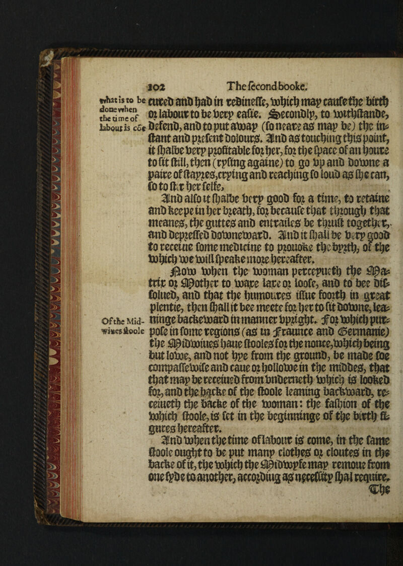 what b w be cutet) anb hab in tebinelTe, bohich map caafetlje birth me o *9 labour to be beep cade, <6>econblp, to boithftanbe, labouth cs« befenb,anbtoputaboap (fonearead map be) the ins ftant anb p?efent Dolour. Inb ad touching tbid point, ft Ibalbe beep p?o6table fo? ber,fo?tbelpaceof an hours to fit dill, then (tpftng againe) to go bp anb bobone a paire of ftap?ed,crping anb reaching fo loub adlpe can, fotoft;rberfelfe> 3nb alfo it Ipalbe betp goob % a time, to retain? anbbeepeinberb?eatb,fo?becaufetbat though that incaned, the gutted anb entrailed be tb?utt together, anb bepjeffeb boboneinarb. 3lnb it (hall be b .rp goob to receine forne meDtctne to piouohc thebpjth, of the boftcb boeboillfpeaftemo?e hereafter. $obo bohen the booman percepueth the trip o? pother to boape fare o? loofe, anb to bee Did Colueb, anb that the humoured iffue fooith in great plentie, then Ojall it bee meete fo? her to fit bobone, leas of the mu- ntngebacfeeboarbtn manner bp?tgbt. tfot bohich pur* wisesfiook pofe in forne regtond (ad in jrraunce anb ^ennanie) the ^ibboiued haue ftooled fo? the nonce,bohich being but labor, anb not hpe from the grounb, be mabe toe rompaiTeboife anb caue o? bolloboem the mibbed, that that map bereceiuebftombnbemeth bohich td loobeb $o?,anbtbebacfteof the ftoole leaning baefeboarb, w cetueth the bacbe of the booman: the fafljion of the bohich ftoole, is fet in the heginninge of the birth & QUCC8 3inb bohen the time of labour td come, in the fame ftoole ought to be put manp clothes: o? clouted in the bacbe of ft, the bohich the $9tbbopfe map rernoue from onefpbsto another, accQjbiugadnecefdtp thai require. j b'*k