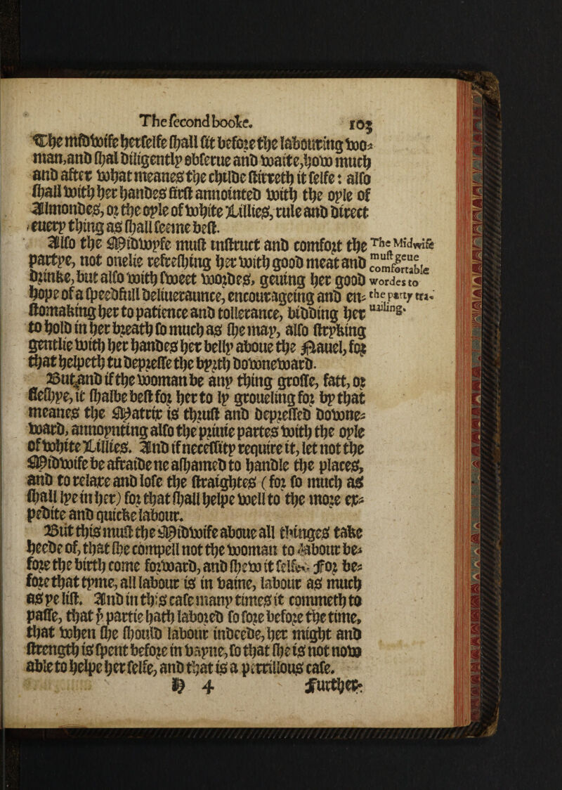 Che midtotfe herfelfe f^aU fit beftnethe labouring too* man,anti fl)al diligently obfcrue ant) toaite,hoto much and after tohat meanesthe chtlde (tirretb it felfe: alto (ball toitb bet bandes fitft annotated toitb the oyle of 3lmondes, o? the oyle of tohite ^Lillies, rule and direct . euery thing as (ball feeme bell. 3llfo tbe fl©idtoyfe mull tnllruct and comfo?t the Th«M'<Jw& Pattye, not onelie reftelbing her toitb good meat and £Steu djinbe, but alfo toitb ttoeet toordes, gening her good wordes to hope of a (peedfull deliueraunce^ encour ageing and en* the,p*rtr «»* (lomafeing bet to patience and tollerance, bidding herUll in8' to hold in her breath fo much as (be map, alfo flryfetng gentlte toith her handes her belly aboue the 0auel, fo? that helpeth tudep?effe the byzth dotonetoard. asut^andiftbetoomanbe any thing groffe, fatt,o? nefihye, it Ibalbebeltfo? her to ly grouelingfo? by that meanes the 2fe)atctt is thmll and dep?effed dotone* toard, annoynting alfo the pziuie partes toith the oyle of tohite Lillies. 3tid if necefftty require it, let not the £©idtotfe be aftatde ne afbamed to handle the places, and to relate and lofe the (IraighteS (fo? fo much as (ball lye in her) fo? that (ball belpe toell to the mo?e eje* pedite and quiche labour. 2Siit this mull the s3^tdtoife aboue all fringes tafce heede of, that (be compell not the tooman to labour be* fo?e the birth tome ftntoard, and Ibeto it felftv jfo? be* fo?e tbat tyrne, all labour is in baine, labour as much as ye lift. 3Bnd in this cafe many times it commethto palfe, that f> partie hath labored fofo?ebefo?e the time, that tohen Q;e Ibould labour tndcede,her might and ftrength is fpent befo?e in bayne,Co that (be ts not noto able to helpe her felfe, and that is a pcrrilious cafe. 4 dTurt^cth