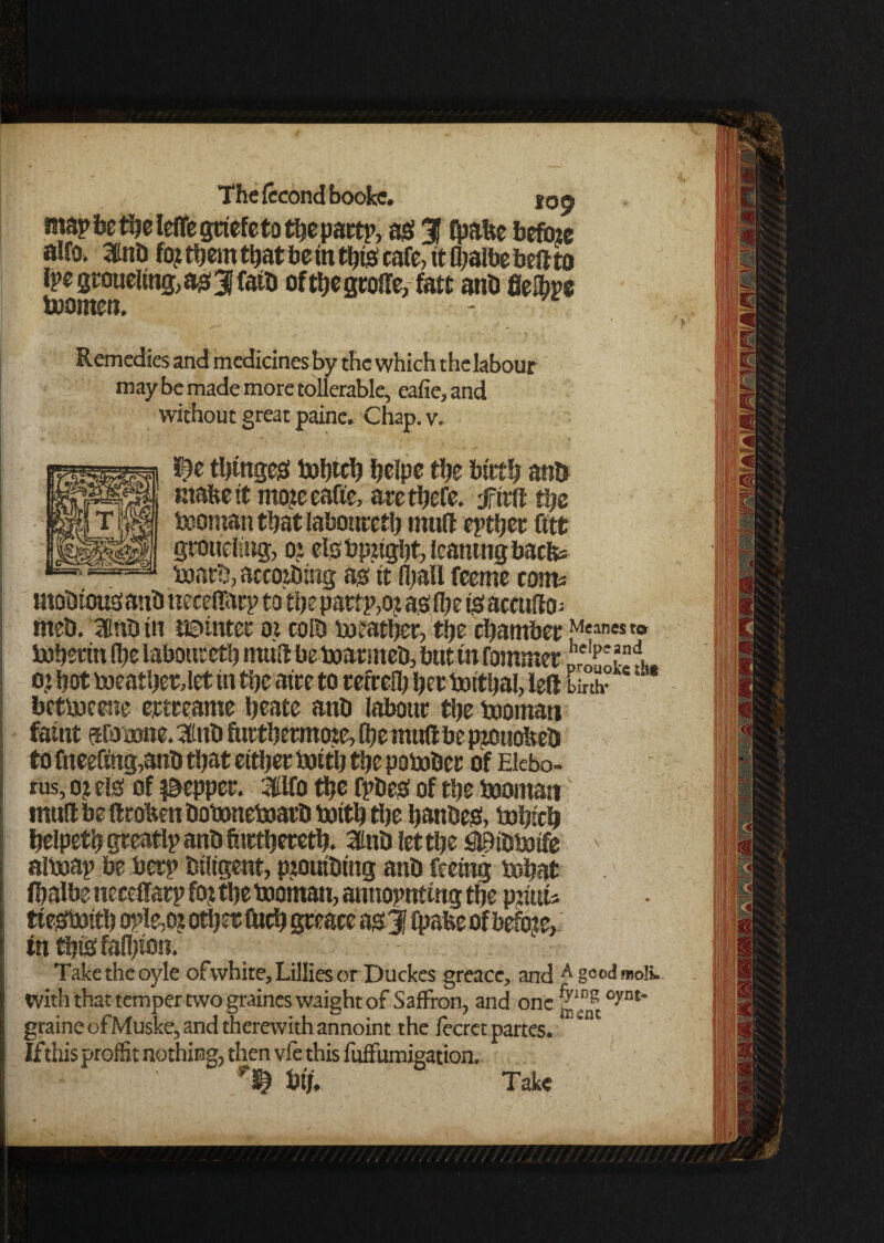 map fee theleffe grief e to thepart?, as? 3f ^Itc beftae alfo, InD % them that be in this cafe, it fljalbe beft to rpegroueling,as3Jfaib ofthegroffe, fatt ant) fielbpe boornen. Remedies and medicines by the which the labour may be made more tollerable, eafie, and without great paine. Chap. v. booman that laboureth mulf epthet fitt gtouelsug, oi els bright, leantng baefe* boarb, accoibing as it (hall feeme corns mobiousant) tieceflfarp to the pattp,oj as fbe is acculto; rneb. 3inb in i©intet oi colb boeather, the chamber ^ean« » tobertn (he laboureth mtift be boarmeb, but tn fommer pre’^i. o.t hot toeatherdet tn the atre to refeefih her boithal, left unh- ; betboeene ertteame heate anb labour the booman faint afosonc. 3tnb furthermote, (hemuft be pjouoheD to fnee(mg,anb that either boitlj the pobober of Elebo- rus, o? els of pepper, ifilfo the fpbes of the booman mull be ft token bobemeboarb boith the hanbes, bohtch helpeth gteatlp anb fhrtheretb. Sttnb let the Slflibbotfe ' alboap be berp btligent, ptouibtng anb feeing bobat fhalbeneceffarp foj the boornan, annopnting the pjiuis ttesboith ople,oj other fuch gre ace as 3? fpabe ofbefote, in thtsfafljton. Taketheoyle ofvvhite, Lillies or Duckes greacc, and A gcodmoli. with that temper two graineswaight of Saffron, and one °yat~ graineofMuske, and therewith annoint the fecret partes. * If this profit nothing, then vfe this luffumigation. btj, Take