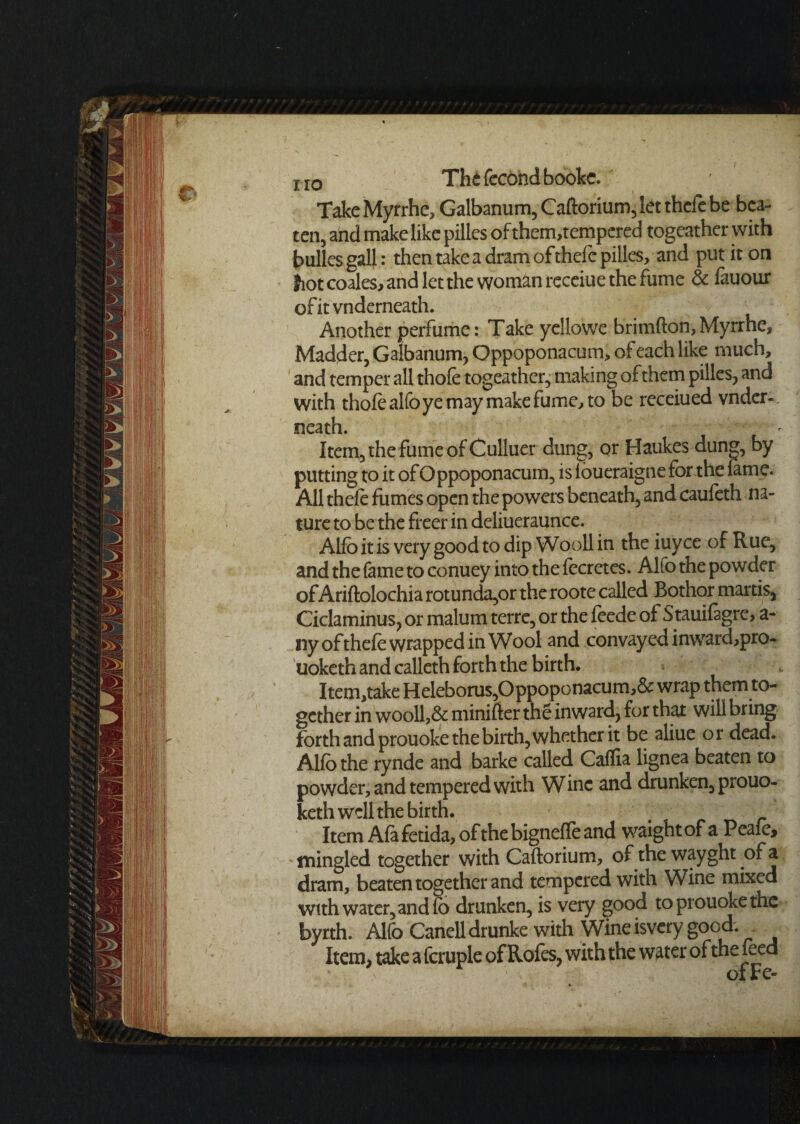 i IIO Thefecondbookc. Take Myrrhe, Galbanum, Caftorium, let thcfe be bea¬ ten, and make like pilles of them,tempered togeather with bulles gall: then take a dram of thefe pilles, and put it on fiot coales, and let the woman receiue the fume & lauour of it vnderneath. Another perfume: Take yeilowe brimfton, Myrrhe, Madder, Galbanum, Oppoponacum, of each like much, and temper all thofe togeather, making of them pilles, and with thole alfoye may make fume, to be receiued vnder¬ neath. ' Item, the fume of Culluer dung, or Haukes dung, by putting to it of Oppoponacum, is ioueraigne for the feme. All thele fumes open the powers beneath, and caufeth na¬ ture to be the freer in deliueraunce. Alfo it is very good to dip Wooll in the iuyee of Rue, and the fame to conuey into the fecretes. Alfo the powder of Ariftolochia rotunda,or the roote called Bothor martis, Ciclaminus, or malum terre, or the leede of Stauifegre, a- nyofthele wrapped in Wool and convayedinward,pro- tiokcth and calleth forth the birth. Item,take Heleborus,Oppoponacum,& wrap them to¬ gether in wooll,& minifter the inward, for that will bring forth and prouoke the birth, whether it be aliue or dead. Alfo the rynde and barke called Calfia lignea beaten to powder, and tempered with Wine and drunken, prouo- keth well the birth. f Item Afe fetida, of the bignefle and waightof a Peale, mingled together with Caftorium, of the wayght of a dram, beaten together and tempered with Wine mixed with water, and fo drunken, is very good to prouoke the byrth. Alfo Canell drunke with Wine isvery good. Item, take a fcruple of Roles, with the water of the leed ofEe-