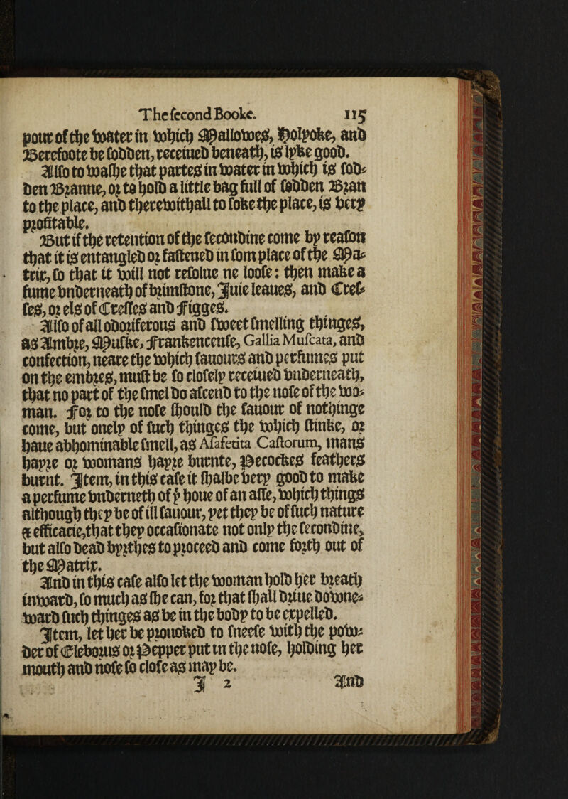 pout offoe boater in bobifo £$alloboeS, ^olpobe, anb 2Setcfoote be Cobben, reeetueb beneath, is Ipfce goob. StlCo to boafoe that partes in boater in bobtfo tS fob* ben i&janne, or to ^olb a little bag foil of febben ©ran to foe place, anb foereboifoall to fofeefoe place, ts bee? profitable. 5But tf tbe retention of foe feconbtne come bp rcafon foat it is entangleb or fafteneb in (Om place of foe S^a* trip, Co foat it boill not relblae ne loofe: foen rnafeea fame bnbetneafo of bnmttone, 3|ute Icaue^f, anb Crefc feS, or els of CrelfeS ahb f igges. ailfoofallobottferous anb fboeet Duelling fomgeS, a$ 3lmbre, ^ufk, franbencetife, Gallia Mufcata, anb confection, neare foe bobtfo fanouts anb perfumes put on foe embres, mull be fo clofelp reeetueb bnbemeafo, foat no part of foe fmel bo afeenb to foe note of foe boo* man. for to foe nofe fooulb foe fauour of nofotnge come, but onelp of fufo foinges foe bobtfo ftinfte, or baue abbomtnable fmell, as Afafedta Caftorum, mans bapte or boomanS bapre bumte, ©ecocfteS feafoers burnt. 3Jtem, in foiS cafe ttfoalbeberp goobtomabe a perfume bnbemefo of p boue of an alfe, bobicb things although foe P be of ill fauour, pet foep be of fufo nature at efficacte,foat foep occafionate not onlp foe feconbine, butalfobeabbprfoestoproceebanb come forfo out of foe Seattle. Snb in foiS cafe alfo let foe booman ijolb bee breath inboarb, fo mufo as foe can, for foat foall brute bobone* boarb fttcb foinges as be in foe bobp to be crpelleb. jtem, let bet be ptoitobeb to fneefe botfofoe pobo* bet of Cleboms or pepper put ttx foe nofe, bolbing ber rnoufo anb nofe fb clofe as map be. : ■, ' 31 2 3inb