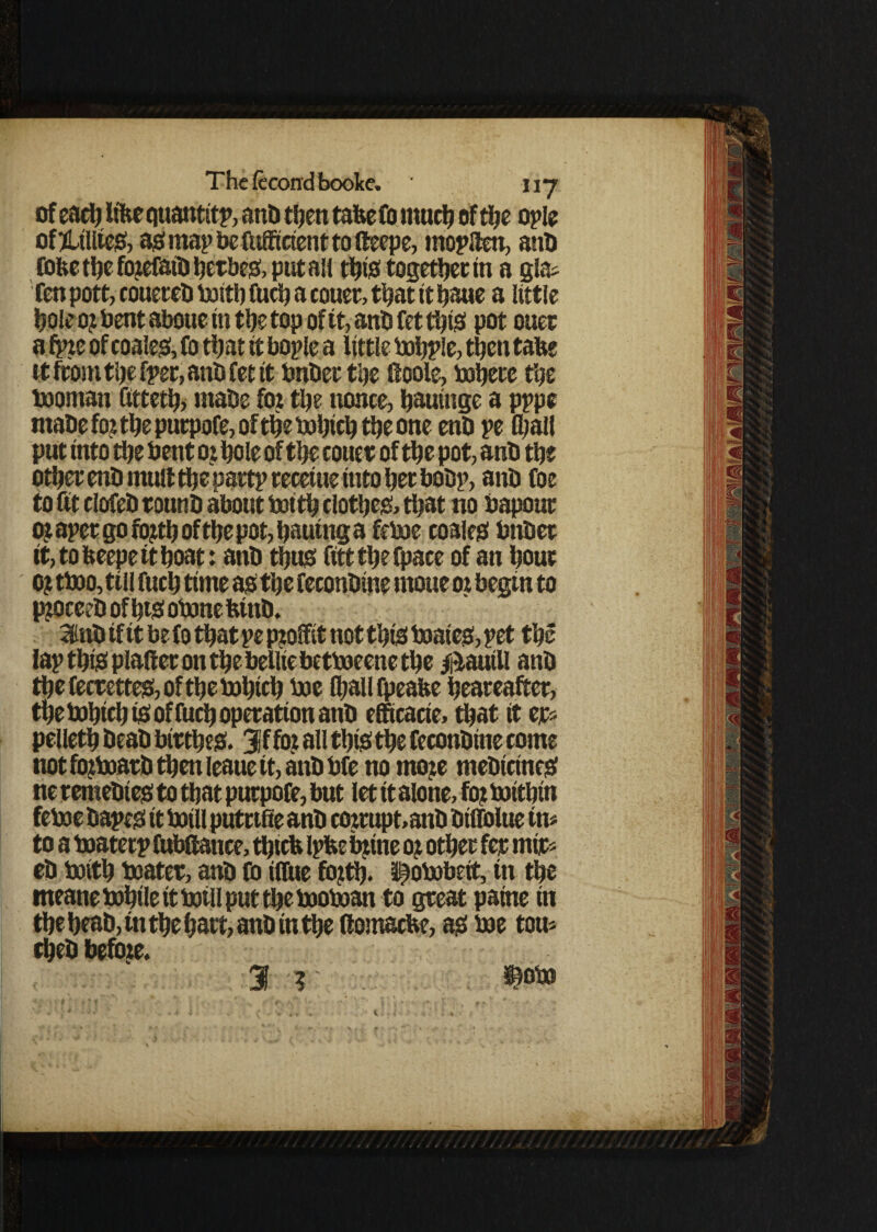 of each lifee quantity anD then tafee fo much of the ople oftUUieS, as map be fttfficient to fteepe, moplten, anh fofee the foiefaih hetbeg, put an this together in a gla* fen pott, couereh boith fuch a couer, that it haue a little hole 0? bent abotte in the top of it, anh fet this pot oner a fpie of coaled, fo that it boplc a little bohple, then tabe tt from the (per, anh fet it bnher the Hoole, tohete the booman futeth, mahe foi the nonce, hautnge a pppe mahe fo? the putpofe, of the bohich the one enh pe (hall put into the Pent 0? hole of the couer of the pot, anh the other enh mult the partprecetuettitohechohp, anh foe to fit clofeh tottnh about boith clothes, that no bapout ot apet go ro?th of the pot, Ijauttig a feboe coaies hnhet it,tofceepetthoat: anh thus fittthefpace of an hour 0? tboo, till fitch time as the feconhine moue ot begin to ppjceeh of htS obone hinh. 3lnh tf it be fo that pe pjtofiit not this mates, pet the lap this platter on the belliebetboeene the Daniil anh the fecrettes, of the mhich hoe lhaUfpeafee heareafter, tpebohich tS of fuch operation anh efficacie, that it er* pelleth heah birthes. 3jffo? all this the feconhine come not fo?marh then ieaue it, anh Me no mote mehictnes ne temehies to that putpofe, but let it alone, fo? boithin feme hapes it twill putnfie anh coirupt,anh hiffoltie in* to a boaterp fttbfiance, thtcfc Ipfcebtine 0? other fer mir* eh boith boater, anh fo ilfue fo?th. ^obobeit, in the meane mhile it toil! put the moboan to gteat patne in the heah, in the hart, anh in the ftomacbe, as me tou* cheh befote. 1 r pm