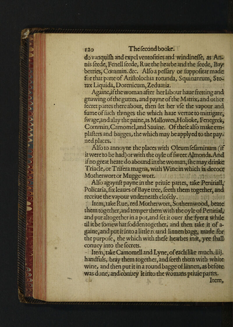 dovanquifh and expel ventofities and windincfTc, as An. nis feedc, Fcnell fcede, Rue the hcarbc and the feede, Bay berries, Commin. &c. Alfoapeflary or fuppofitar made for that parte of Ariftolochia rotunda, Squinantum, Sto. rax Liquida, Dorenicum, Zeduatia. Againe,ifthe woman after her labour haue fretting and gnawing of the guttcs> and payne of the Matrix,and other lecret partes there about, then let her vie the vapour and fumcoffuch thmges the which haue vertuctomittigate, lwagc,and alay the paine,as Maflowes,Holioke, Fcnegrek, Commin,Camomel,and Sauine. Of thefe alio make em- plafters and bagges, the which may be apply cd to the pay- ned places. Alio to annoynt the places with Oleum fefiminum (if it were to be had) or with the oyle of fweet Almonds. And if no great heate do abound in the woman,Ihe maydrinke Triacle,orTrifcramagna, with Wine in which is decoct Motherwort or Mugge wort. Alfo agaynft payne in the priuie partes, take Peniriall, Policaria, fix leaucs ofBaye tree, ieeth them together, and receiuc the vapour vndcrncath ciofely. Item, take Rue, red Motherwort, Sothernwood, beate them together,and temper them with the oyle of Penirial, and put altogether in a pot,and fet it ouer the fyera while til itbcfomewhatfbddentogether, and then take it of a- gaine,and put it into a little round linnenbagg, made for thepurpofe, the which with thefe hearbes init, yee fhall conuey into the fecrets. Item, take Camomell and Lyne, of each like much. iiij. handfuls, bray them together, and fecth them with white wine, and then put it in a round bagge of linnen,as before was done, and conuey it into the womans priuiepartes. < ^ Item,