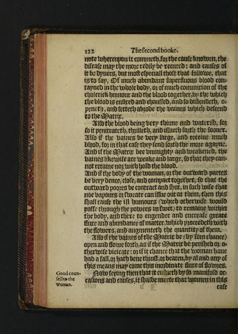 note ^hereupon it comnteth,fo? dje caufe fcttoboen, the difeafe map the more tedilp bereettred: ana caufes of it be dpuers, but moft efpeciall thofe tljat folloboe, tljat is to fap, £>f mud) abundant fttperfluous blood com tapned in the i»l)ole bodp, or of mud) commtjcton of the cholericb aaniout ana the blooa together,bp the the blooa is enfiped ana cljauffed, ana fo dtllendeth, o* pemtl?, ana fettetl) abrode the batnes bohtch defeend totheil^atrip. 3Elfo the blood being berp thinne aria boatertfh, fo? fo it penitrateth, thirtieth, ana rtfueth fo?th trie fooner. mo if trie batnes be beep large, ana receme mud) blood, fo? in tljat cafe trie? fend forth the mo?e agapne. 3lnd tf tde snpattip bee bnmtghtp andboeafeened, the batnes lifeebjtfe are boeafee and large, Id tljat thep can* not retaine no? boith hold the blood. 3lnd if tde bodp of thebooman, e? the outboard partes be berp deuce, clofe, and compact together, fo that the outboard pooteS be contract and flmt, tn fuch botfe that uoe bapours orftoeate can ifftie out at them, then (his! (hall caufe the til humours (bohtch otherboife boould paffe through the poboers tnftoet) to remaine botthin the bodp, and there to engender and encreafe greate Sure and abundance of matter,bohtch p?oceedeth boith thefloboers, and augmented) the quantttp of them. Hlfo if the baines of the #atttp be (bp fom chance) open and Some forth,as tf the $3 atrip be perilhed o? o* djerboife btctcate: or tf it chance that the boornan haue had a fall,or had) bene th?utt,o? beaten,bp al and anp of thtS means map come this tno?dmate Sure of flobo?es. Goodcoun* 0obo feeing then that it et rneth bp fo manifold oc* feiit»the caBonsand caufe&tt rfrnlbe meete that bocmett tn this woman. ^  cafe