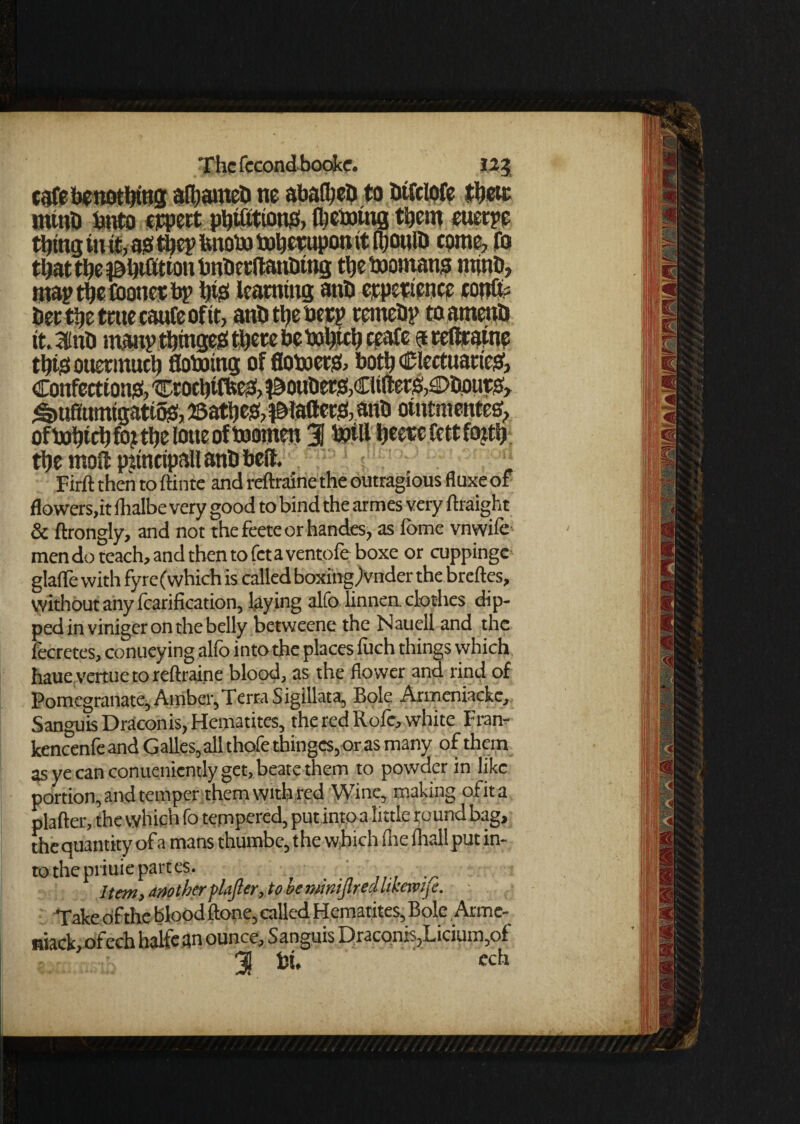 csfebenotbtng afbameb ne abafyeb to btfclofe then: mtnb bnto cjqjcrt pbifittonS, Ibeootng them eucrpe thing in it, as? tbcp bnobu toberuponit fijotilb come, fo maptbeCoonctbp b# learning anb experience confix her the trite caufeoftt, anb the her? rernebp toatnenb ttaiub manpthmgesi there bebuhich ceafe $ reftraine tbte ottermuch floboing of flobjerg, both (Electuaries?, Confections?,'®roehtfbes!,?&oubers?,Clifters,€>bPuriO, ^uffumigatiffo ©athes?, diallers!, anb otntmentee?, the moft pttncipall anb belt. . Firft then to ftinte and reftraine the outragious fluxe of flowers,it fhalbe very good to bind the armes very ftraight & ftrongly, and not the feete or handes, as fome vnwife men do teach, and then to fet a ventoie boxe or cuppingc glaffe with fyre(which is called boxingjvnder the breftes, without any fcarification, laying alfo linnen clothes dip¬ ped in viniger on the belly betweene the Nauell and the lecretes, conueying alfo into the places iuch things which haue vertue to reftraine blood, as the flower and rind of Pomegranate, Amber, Terra Sigillata, Bole Armeniackc, Sanguis Draconis, Hematites, the red Rofe, white Fran- kencenfeandGalles,allthofethingcs,orasmany of them as ye can conueniently get, beate them to powder in like portion, and temper them with red Wine, making ofita plafter, the which fo tempered, put into a little round bag, the quantity of a mans thumbe, the which file fhsll put in¬ to thepriuiepartes. . .. .... Item, another plajter, to oemmijtred tikewije. Take of the blood ftone, called Hematites, Bole, Arme- niack, ofech halfefln ounce, Sanguis Draconis,Licium,of % Pi, ech