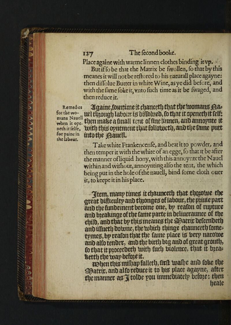 Placeagainc with warmelinnen clothes binding itvp. - Butiffobe that the Matrix be fivollcn,fo that by this meanes it will not be reftored to his naturall place agayne: then diflblue Butter m white Wine, as ye did before, and with the fame (okcit,vnto fiich time as it be fivaged, and then reduce it. Remedies 3[game,fomtime it cbancetb tljattljc toomatto B&* foabewo- ueit^zoug^labourtoDillblueD,(0thatitopeneditCelft Xn it ope- tbenmabeabnall tent of fine lumen, ant) annopnte it neth it feife, i»itb ttjijs opntmcnt tb»t folloboetb, anD tt)s fame putt intot^e Bauell. Take white Frankenccnle, and beat it to powder, and then temper it with the white of an egge, fo that it be after the manner of liquid hony, with this annoynte the Nauel within and without, annoynting alfo the tent, the which being put in the hole ofthenauell, bind fome cloth ouer it, to kcepe it in his place. 3ftem,manp times! it cbauncetb that tbojtoboe tfjc peat Difficult? anD tinges of labour, the p?iuie part anD the funDcment become one, bp tea&m of rupture anD bzeafeinge oftbe fame parte in Deliueraunce of tbe cljiiD, anD that bp tl)iO meatteO tbe ^©attttDefccnbetb anD iffuetb Dotone, tbe bobicb ttjingc cbauncetb fome; tpineehbpreafontbattbe fame place to betp naroboe anD alto tenDcr, anD tbe birtb btg anD of peat groutb, fotbatitpjoceeDetb toitb fucb btolence, that it b?ea* bettbtibetoap before it. j©bentbiomifbapfalletb,fitft toafljc anD fofee tbe jg^atrir, anD alfo reDuce it to b# place agapne, after tbe manner ao3Jtolbe pou immeDiatelp befoie: then