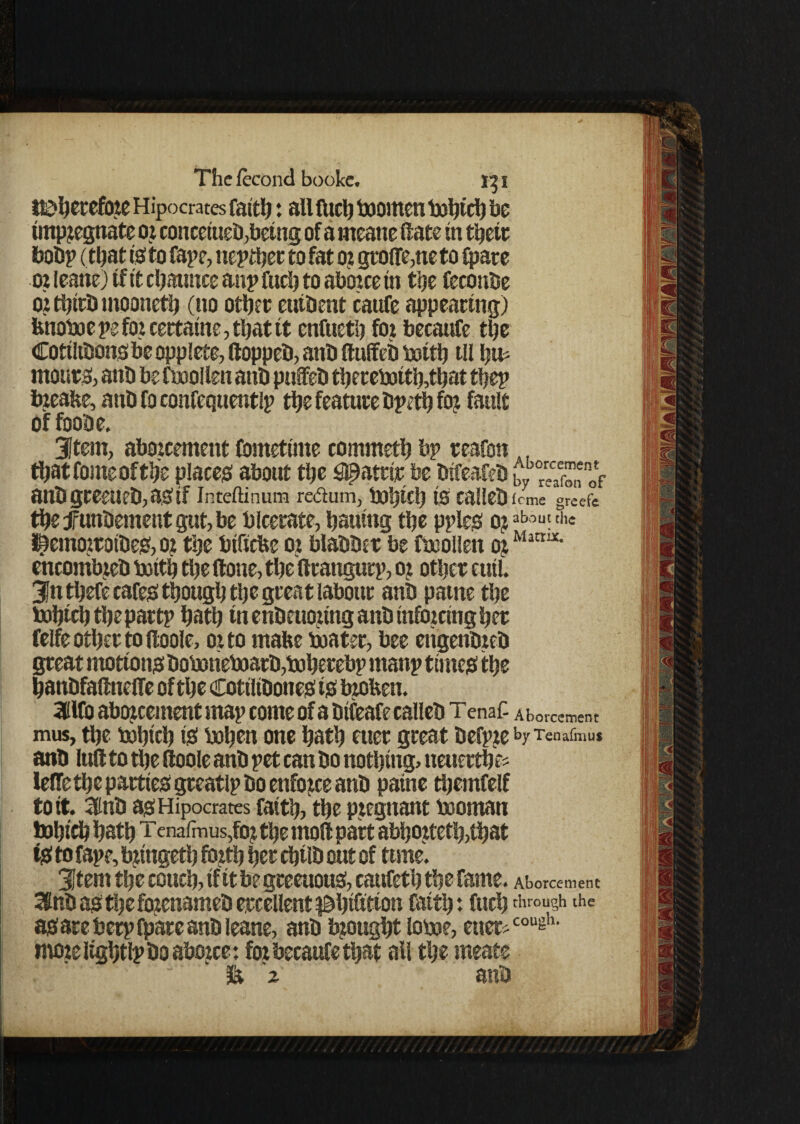 ttbhetefore Hipocrates faith : all fuel) boornen txsljiri) be impregnate or conceiueb, being of a rneane (fate in theft bob? (that is; to fape, neither to fat or gro{fe,neto Spate or ieane) if it chaunce aitp fuch to abozee in the feconbe or tfjtrb mooneth (no other eutbent caufe appearing) fcnoboe pe for cettatne, that it enfueth for becaufe the Cotiltbongbe opplete, ftoppeb, anb ftulfeb boith til htfc mours, anb be fboollen anb puffeb thereboith,that the? breafce, anb fo confequentlp the feature bpeth for fault of foobe. 3Item, aborcement fometime commeth bp teafon . thatfomeofthe places about the #atrit be btfeafeb w “eTfonof anbgteeueb,astf Inteftinum re&um, bohich is caileb feme greefc the f unbement gut, be bicerate, bautng the pples oraboufth« themorroibes, or the btfiefee or blabber be fboollen or Matt!X‘ encombreb botth the Slone, the Sltangutp, or other eutl. 3fnthefe cafes though the great labour anb patne the bohich the partp hath tn enbeuoring anb tnfbrctng her fclfe other to (loole, or to make boater, bee etigenbreb great motions boboneboarb,boherebp manp times the hanbfaSlnelfe of the Cottltbones is broken. 3ilfo aborcement map come of a btfeafe caileb Tenaf- Aborcement mus, the bohich tS bohen one hath etier great befpreby Tenafmu* anb lull to the Sloole anb pet can bo nothing, ueuerthe* leSTethe parties gteatlp bo enforce anb patne themfelf to it. ainb as Hipocrates faith, the pregnant booman bohich hath tenafmus,for the moll part abhorteth,that tS to fape, bringeth forth her chtlb out of time. 3tem the couch, tf it be greeuous, caufeth the fame. Aborcement 3nb as the fbrenameb ercellent ^hifitton faith: fuch through the as are berp (pare anb Ieane, anb brought loboe, eue^cougl1, mozeiightlpboaborce: foz becaufe that all the meate & 2 anb