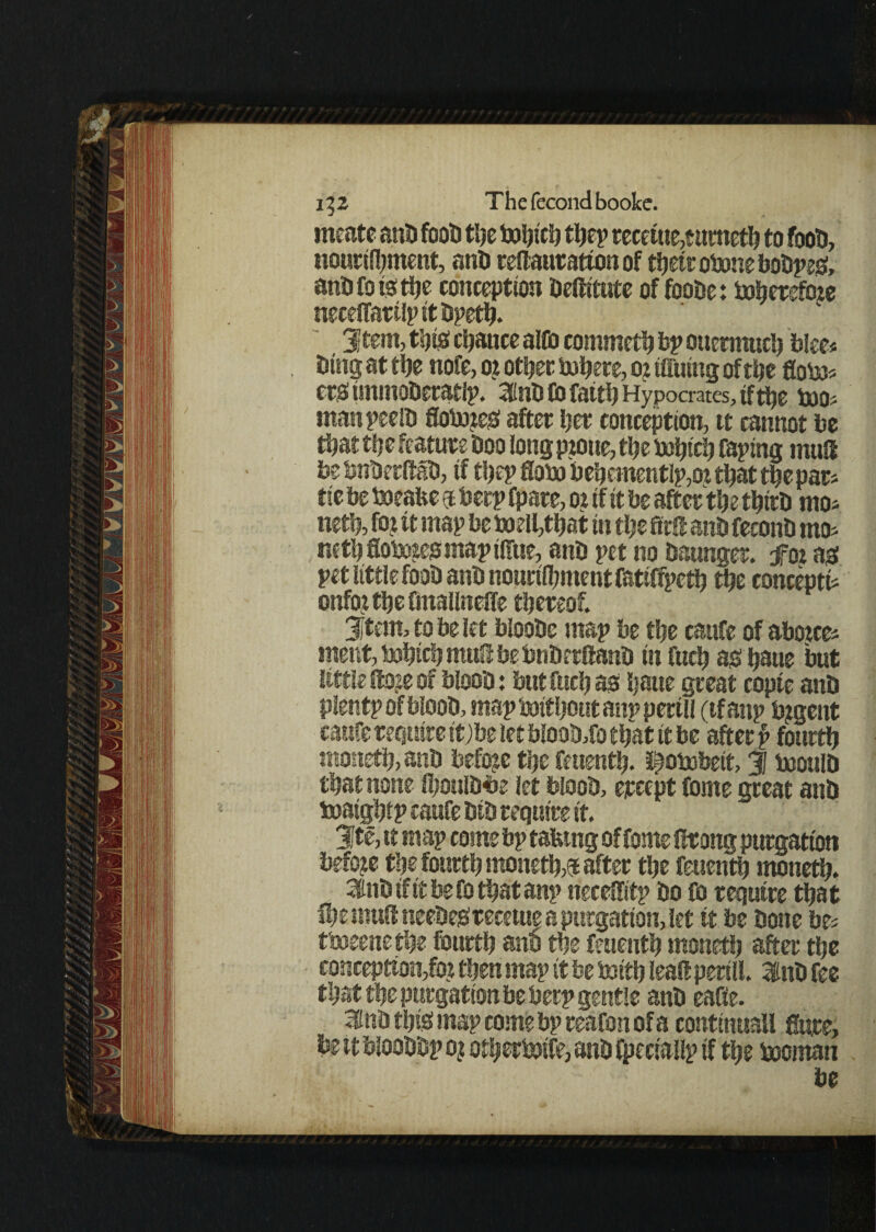 meate anti foots fee to^tcij feep recetue,eumefe to fooD, nourishment, anD reftautattonof feetrotemeboDpes, antifot-otlje conception Deftitute offeoDe: to^creftne neceffarilpitDpefe. 3)tem, this chance alfe commefe ftp ouennufe blee* Ding at fee note, o? other fcfeere, o? tffuing offer flotej* etsimmoDeratlp. 3nD Co fatrts Hypocrates, tf fee too* manpeelD flobmes after her conception, tt cannot be feat defeature boo long prone, fee su^tcij taping mud bebnDerftaD, if feep flote) behementIp,or feat feepar* tie be toeafce 5 bcrp fpare, or if it be after the feirD mo* nefe, fe? tt map beboefefeat in fee ftrft anD feconD mo* nefe Softiesmap tlfue, anD pet no Daunger. for as pet little fooD anD nourifement fetiffpefe fee concept** onfo^feeftnallnefle thereof. 3jtem, to be let blooDc map be the caufe of aborce* meat, tefeife muft be bnDrrftanD in fufe as haue but little ftoje of blooD: but fufe as Dane great copte anD plentpofblooD, maptarifeoutanpperill (tfanp fegent caufe require it;be let bloofefo that it be after p fourth monefe, anD before the feuenth. ^obobeit, 3 tootilD that none feoulDfce let blooD, epcept feme great anD toatghip caufe DiD require it. 3Jte, it map come bp taking of feme lit ong purgation before the fourth monefe,rafter the feuenth monefe. 3EnDifttbefofeatanp necelfitp Do fe require that fee mult neeDeSreceme a purgation, let it be Done be* tteseenetfte fourth anD the feuenth tnoneth after the conception^ then map it be tenth leaft peril!. inD fee that the purgation be berp gentle anD eafie. ifinD this map come bp reafon of a continuall Sure, be tt blooDDp 0? ofeerterife, anD fpeciallp if fee incman be