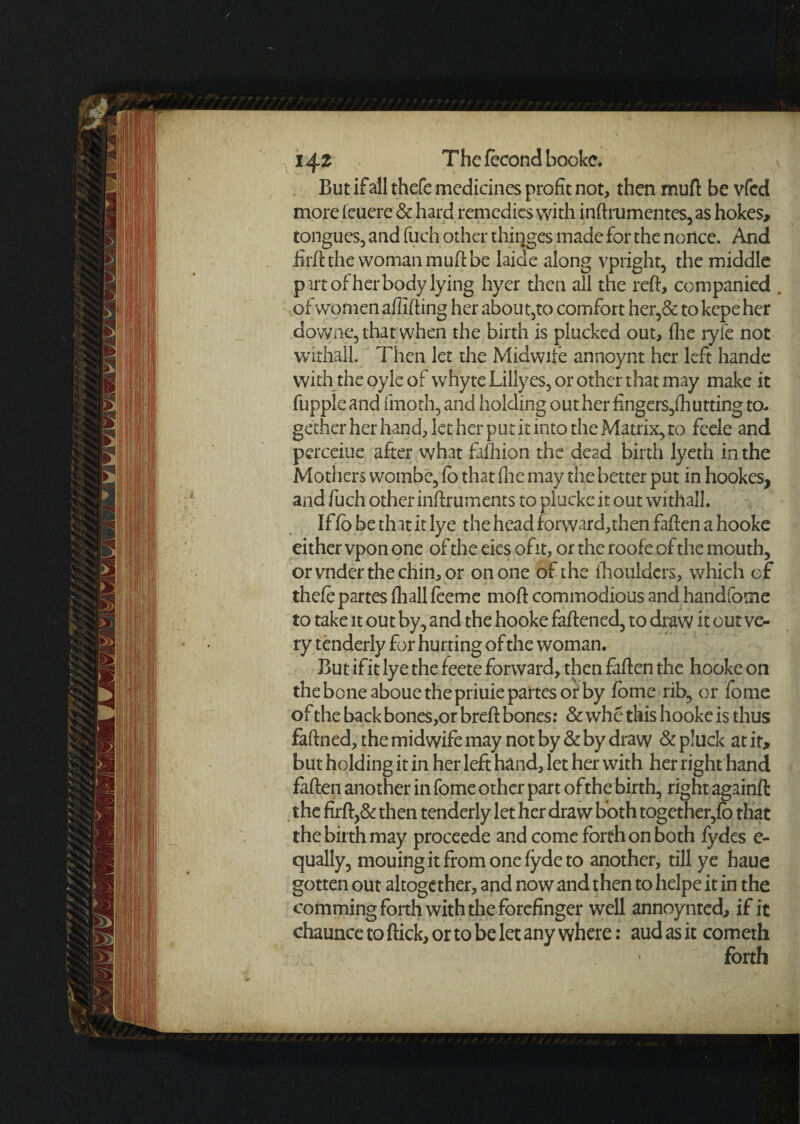 But if all thefc medicines profit not, then mutt be vfcd more feuere & hard remedies with inftrumentes, as hokes, tongues, and fuch other thinges made for the nonce. And firftthe woman muft be laide along vpright, the middle p art of her body lying hyer then all the reft, companied . of women affifting her abou t,to comfort her,& to kepe her downe, that when the birth is plucked out, (lie tyfe not withall Then let the Midwife annoynt her left hande with.the oyle of whyte Lilly es, or other that may make it hippie and fmoth, and holding out her fingers,(hutting to¬ gether her hand, let her put it into the Matrix, to feele and pcrceiue after what fafhion the dead birth lyeth in the Mothers wombe, fb that fine may the better put in hookes, and fuch other inftruments to plucke it out withall. If fb be that it lye the head forward,then fallen a hooke eithervponone oftheeiesofit, or the roofe of the mouth, orvnderthechin,or on one of the ihouldcrs, which of thefe partes fhallfeeme moft commodious and handfome to take it out by, and the hooke fattened, to draw it out ve¬ ry tenderly for hurting of the woman. But if it lye the feete forward, then fatten the hooke on the bone aboue the priuie partes or by fome rib, or fome of the back bones,or breft bones: & whe this hooke is thus faftned, the midwife may not by & by draw & pluck atir> but holding it in her left hand, let her with her right hand fatten another in fome other part ofthe birth, right againft the firft,& then tenderly let her draw both together,fb that the birth may proceede and come forth on both fydes e- qually, mouing it from one fyde to another, till ye haue gotten out altogether, and now and then to helpe it in the comming forth with the forefinger well annoy nted, if it chaunce to flick, or to be let any where: aud as it cometh forth