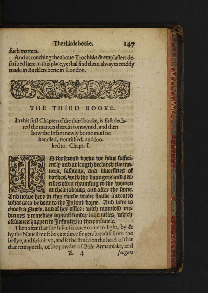 Thethirdcbooke. *47 (uch matters. And as touching the aboiie Trochisks & emplafters de- Icribed here m this place,ye dial find them alwayes rcaddy made in Bucklers berie in London. In this firft Chapter of the third booke, is firft decla¬ red the matters therein contayned, and then how the Infant newly borne muft be handled, nourilhed, and loo¬ ked to. Chapt. I. BgTSp) tftthefeconb boofce toe fjaue fuffict* mm entlp anb at length beclareb the rna* nets, faRjtonaf, anb tiwerOtiejS of bfttfte&Wfththe baunget# anbpet* bpS ttlleb often chatmfing to the Women u&k1 at theft labour, anb after the fame. 3Snb nowe here in thtg tbftbe booUe lljalbe intteateb What tg to be bone to the infant bojne. 3hib hobo to choofe a jfturfe, anb of her office: With mantfolb me* burned ^remebieg agatuft funbip mtftmftieg, Which eftftioneg happen to 3!nfanteg in theft tnfanne. Then after that the Infant is once come to light, by & by theNauell muft be cutt three fingers breadth from the bellye,and fo knit vp, and let be ftrued on the head of that that remayneth, of the powder of Bole Armemiake, ard % 4 finguis