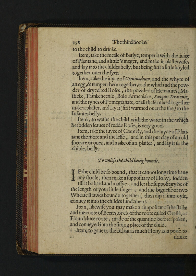 to the child todrinke. Item, take the meale of Barlye, temper it with the iuice ofPlantane, and a little Vineger,, and make it plafterwife> and lay it to the childes belly, but being firft a little boy led together ouerthefyer. Item, take the iuyee of Cent inodium, and the whyte of an egg,& temper them together,to the which ad the pow¬ der of dryedredRofes , the powder of Hematites ,Ma- fticke, Frankencenfe, Bole Armeniake, Sanguis Draconts^ and the rynes of Pomegranate, of all thefe mixed together make a plafter, and lay it (.firft warmed ouer the fire) to the Infantes belly.. Item,. to wafhe the child with the water in the which be fbdden leaues of redde Roles, is very good. Item, take the iuyee of Camfe!y,and the iuyee of Plan- rane the more and the lefTe , and in this put clay of an old furnace or ouen, and make of it a plafter , and lay it to the childes belly. To vnlofe the child being bounde. ]F the child be lo bound , that it cannotlong time haue l anyftoole, thenmakeafuppofitaryofHony, fbdden till itbehardandmaftye , and let thefuppofitarybeof the length of your little finger , and the bignefleoftwo Wheate ftrawes bounde together \ then dip it into oyle, conuey it into the childes fundement. Item ,likewife you may make a fuppofitaroftheftalke and the roote of Beetes?or els oft he roote called Orefte, or Flourdeluce roote, madeofthequantitie before fpoken, and conuey ed into the fitting place of the child. Item, to geue to the infant as much Hony as a peafe to - driake