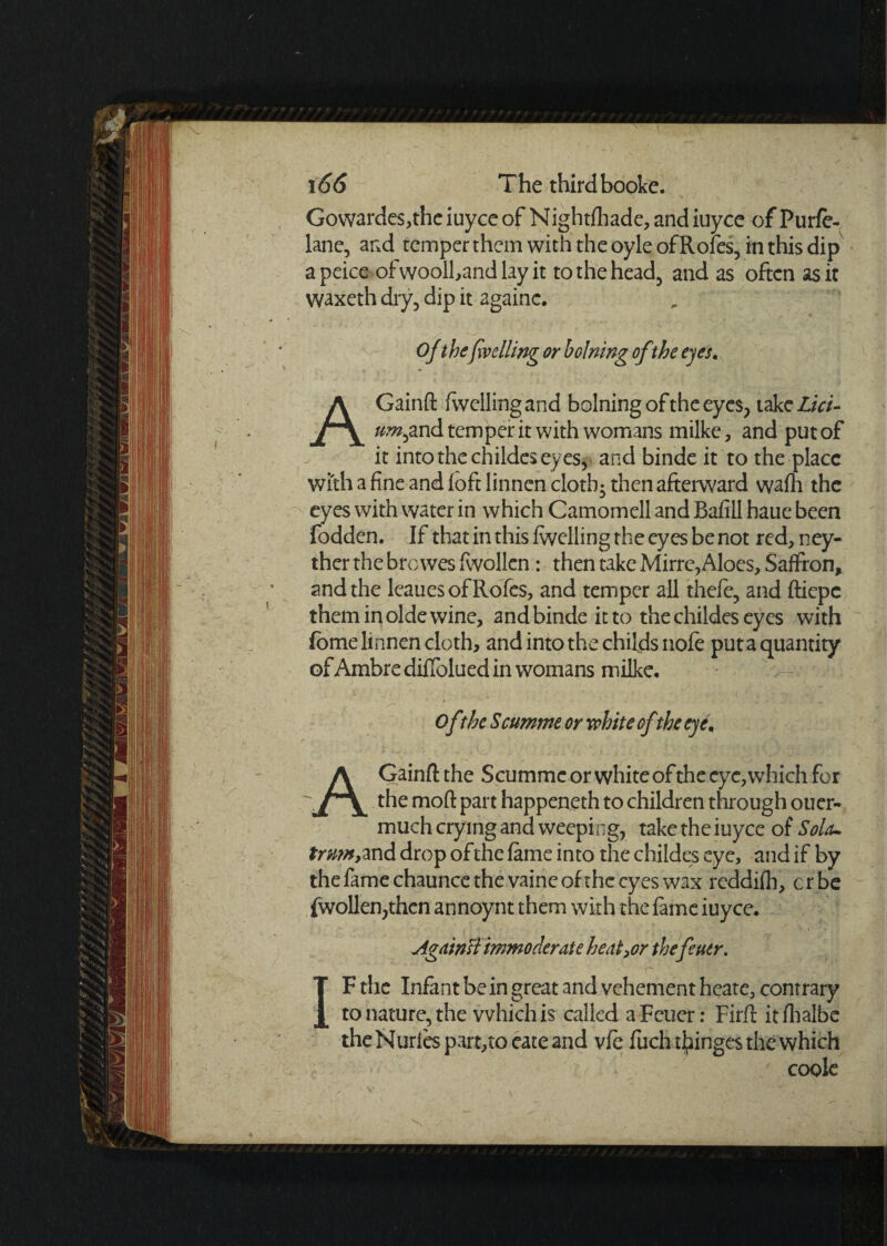 Gowarde$,the iuyce of Nightfhade, and iuyce of Purfe- lane, and temper them with the oyle ofRofes, in this dip apeice of wooll,and lay it to the head, and as often as it waxeth dry, dip it againc. Of thefveiling or holning ofthe eyes. AGainft {welling and bolningoftheeyes, takeZ/V/- um^nd temper it with womans milke, and put of it into the childes eyes, and binde it to the place with a fine and foft linnen cloth- then afterward wafh the eyes with water in which Camomell and Bafill haue been fodden. If that in this fwelling the eyes be not red, ney- ther the browes fwollen: then take Mirre,Aloes, Saffron, and the leauesofRofes, and temper all thefe, and ftiepc them in olde wine, and binde it to the childes eyes with fome linnen cloth, and into the childsnole put a quantity ofAmbre diffolued in womans milke. ^ of ?be Scumme or white of the eyim Gainft the Scumme or white of the eye, which for the moft part happeneth to children through ouer- much crying and weeping, take the iuyce of Sola- trwn, and drop of the fame into the childes eye, and if by the fame chaunce the vaine of the eyes wax reddifh, erbe fwollen,then annoynt them with the fame iuyce. Again flimmoderate heater thefeuer. ■ . ' * v . y „ • - • * ■' h- •; • ; • t?1 . ■’ ■ ■ > V; f /’ V-. IF the Infant be in great and vehement heate, contrary to nature, the which is called aFcuer: Firft itfhalbe theNurie$part,toeateand vfe fuchthinges the which / cook „ V , ' ' 1 'v' . •