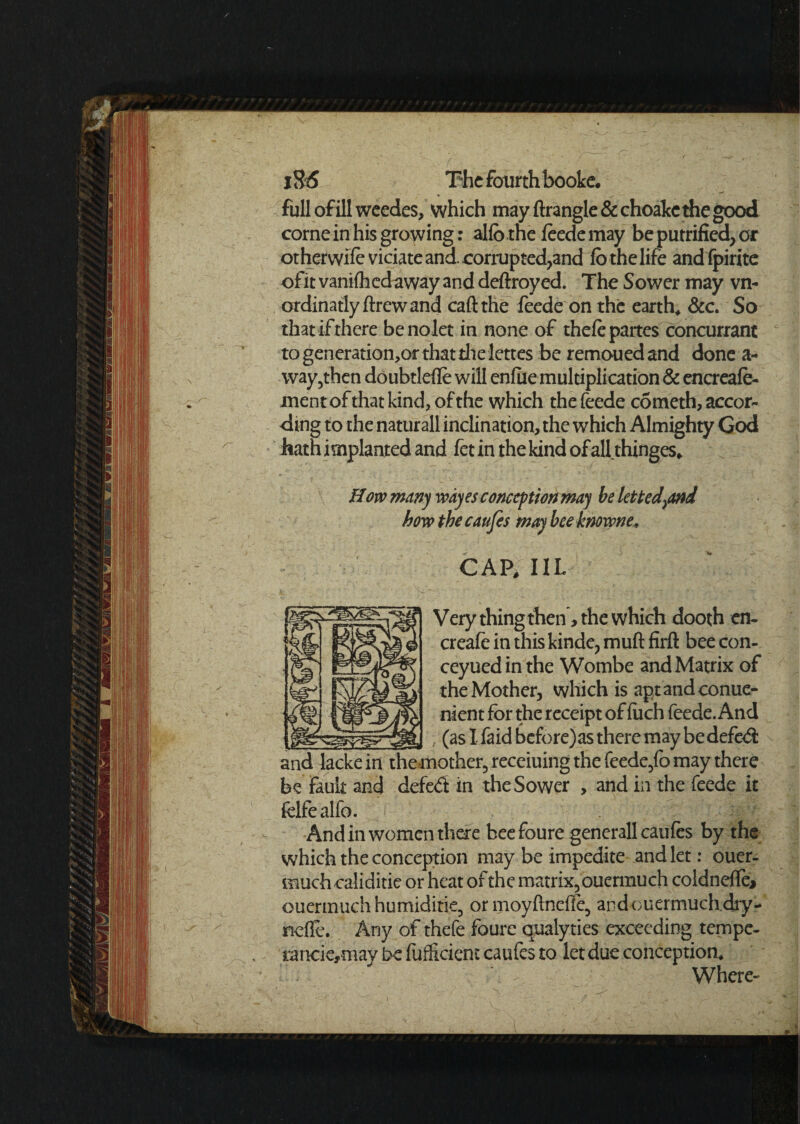 full of ill weedes, which may ftrangle&choakc the good corne in his growing: alfo the feede may be putrified, or or her wife viciate and. corrupted,and lo the life andfpirite ofit vanilhedaway and deftroyed. The Sower may vn- ordinatlyflrewand call the feede on the earth, &c. So that if there benolet in none of thele partes concurrant to generations that die lettes be remoued and done a- way,then doubtlefle will enliie multiplication & encreafe- inent of that kind, of the which the feede cSmeth, accor¬ ding to the naturall inclination, the which Almighty God hath implanted and fet in the kind of alhhinges* How many wdyes conception may be letted\and bow the caufes may bee knoivne, CAP, 11L Very thing then, the which dooth en- creafe in this kinde, muft firft bee con- ceyuedinthe Wombe and Matrix of the Mother, which is aptandconue- nient for the receipt of liich feede. And (as I faid bcfore)as there may be defed and lackein themother, receiuing the feede,fo may there be fault and defed in the Sower , and in the feede it fclfealfo. . And in women there bee foure generall caufes by the which the conception may be impedite and let: ouer- rnuch caliditie or heat of the matrix, ouermuch coldnelfe* ouermuchhumiditie, or moyftnefie, andouermuch.dry- nefle. Any of thefe foure qualyties exceeding tempe- rancie,may be fufficiem caufes to let due conception. Where-