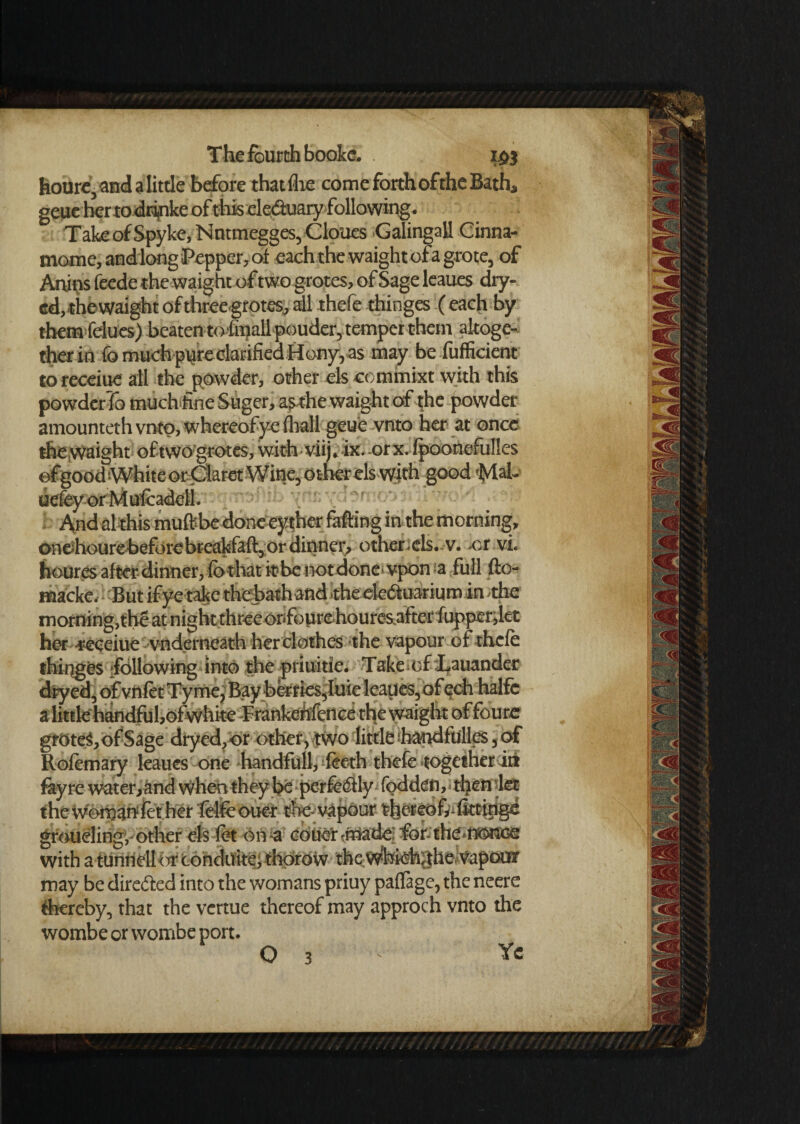 houre, and a little before thatflie come forth of the Bath, geue her to drinke of this eleduary following. TakeofSpyke,Nntmegges,Cloues Galingall Cinna- mome, and long Pepper, of each the waight ofagrote, of Artins feede the waight of two grotes, of Sage leaues dry- ed,thevvaight of three grotes, all thefe thinges (each by them felues) beaten tofmall pouder, temper them altoge¬ ther in fo much pure clarified Hony, as may be fufficiertt to receiue all the powder, other els ccmmixt with this powderTo much fine Suger,a$rhe waight of the powder amounteth vnto, whereof ye (hall geue vnto her at once the waight of two grotes, with viij. ix.orx. fpoonefulles efgood White or Claret Wine, other els with good fylah uefev or Mufcadell. And al this muftbe done eyther falling in the morning, oneihourebeforebreakfaft, or dinner, other els. v. -or vi. houres after dinner, fo thatit-benot doneivpon-a full fto- macke. But if ye take thebath and -the eledfuarium in the morning,the at night three onfoure houresafter fupper, let her receiue vnderneath her clothes the vapour of thefe thinges following into the priuitie. Take of Lauander dryed, of vnftt Tyme, Bay berries,hlie leaues, ofech halfc a little handful,of white T'rankehfence the waight of foure groteS, of Sage dryed, or other, two little handfulles, of Rofemary leaues one handfull,-lecth thefe together in fay re water,and when they be perfectly fodden, tljenlet the womanfet her felfe oner the-vapour thereof^ fktipge groueling, other els fet on-a coucr -made: for- the.fKMee with atunrielhir conduitej thorow the Wbfefcfhe Vapour may be directed into the womans priuy paflage, the neere thereby, that the vertue thereof may approch vnto the wombe or wombe port. O