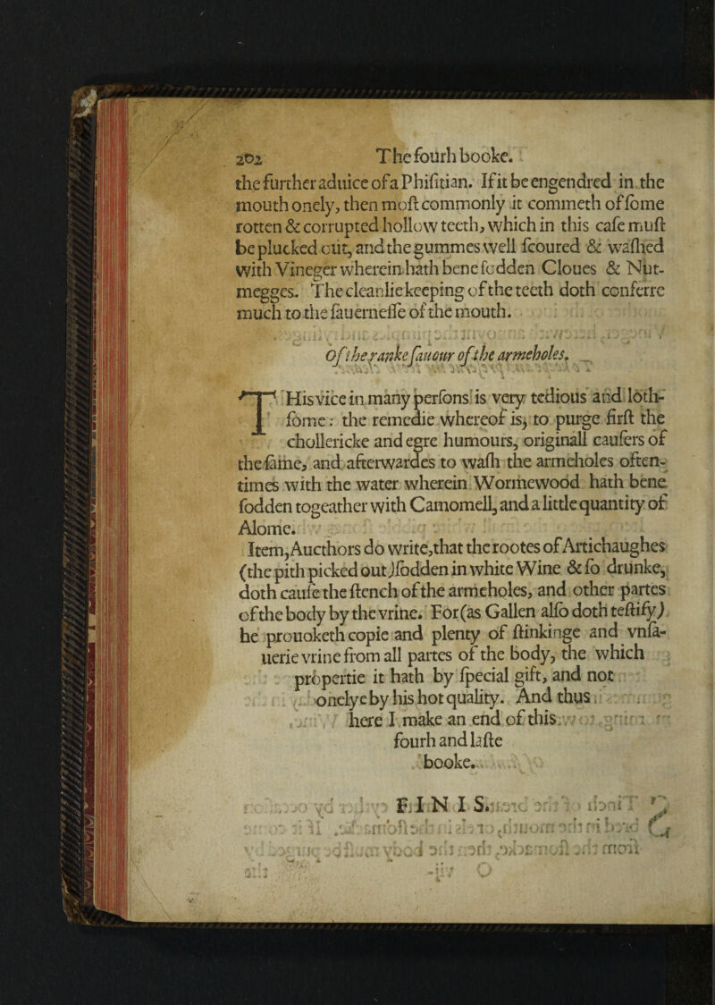 2t>2 T he fourh booke. the further aduice of a Phifitian. Ifitbeengendred in the mouth onely, then moft commonly it commeth offcme rotten & corrupted hollow teeth, which in this cafe mud be plucked out, andthegummes well fcoured & wadded With Vineger wherein hath bene fcdden Cloues & Nut- megges. The cleanlie keeping of the teeth doth conferre much to the fauerneflTe of the mouth. T His vice in many perfons is very tedious and loth- fomc: the remcaie whereof is, to purge firft the chollericke and egre humours, originall caufers of the fame, and afterwardes to wafh the armeholes often¬ times with the water wherein Wormewood hath bene fodden togeather with Camomell, and a little quantity of Alome. ' J,-. or 1: l\i ' ; 3 O 1 0 Item, Aucthors do write,that therootes of Artichaughes (the pith picked out Jfodden in white Wine & fo drunke, doth cauie the ftench of the armeholes, and other partes of the body by the vrine. For (as Gallen alfo doth teftifyj he prouoketh copie and plenty of ftinkinge and vnfa- uerie vrine from all partes of the body, the which propertie it hath by fpecial gift, and not onely e by his hot quality. And thus here I make an end of this fourh andlafte booke.