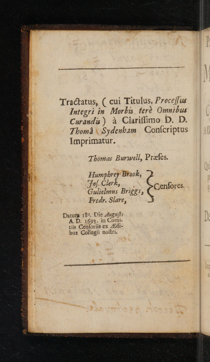 Tractatus, ( cui Titulus, Proce[fus Integri in. Morbi feré Omnibus Curauda ) à Clariffimo D. D. Thomà | Sydenbam Conícriptus Imprimatur. Thomas Burmell, Praes. Humphrey Brook, fof. Clerk, P KT ! es. Gulielmus Briggs; Cenfor Fredr. Slare, Datura 18». Die Zuguf? A. D. 1693. in Comi- tiis Cenforiis ex /Edi- bus Collegii noítri. RENE NM CREE
