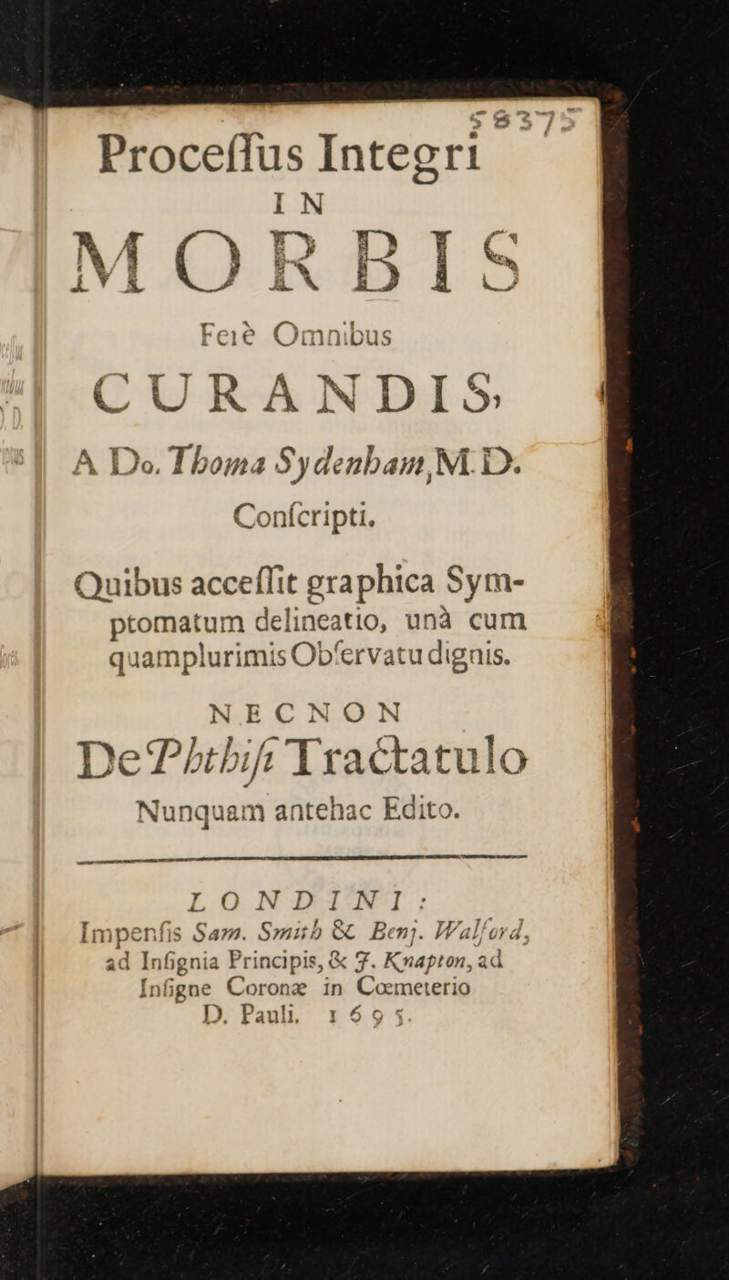 4 &amp;. Proceffus Integr IN E dX 1D » E A AaMmLuLuR Cci€ wWVimmniDpus A A Do. Tboma Sydenbam, M. D. Conícripti. Quibus acceffit graphica Sym- ptomatum delineatio, unà cum quamplurimis Obfervatu dignis. NECNON De?tbi Tractatulo Nunquam antehac Edito. estet CHNDMUUTUER, OWN ORE m ir LONIIUMNI: mpenfis Saz. Smith &amp; Benj. Wal/ord, d Infignia Principis, &amp; 7. Kxapton, ad Infipgne Corongz in Coemeterio D. Pauli. 2 4.5.4 * wow ) * 7