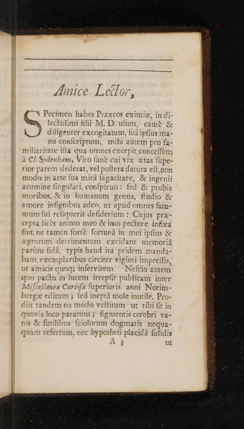 — t Pectmen habes Praxeos eximiz, in di & lectiimi filii M. D. ufum, cauti? & i 7 diligenter excogitatum, fu ipfius ma- nu conícriprum, mihi autem pro fa- miliarirare 1fla qua omne '$ CX C epit .conceffüm à CI. Sydenbam, Viro far e cti ii vix atas fupe- rior parem dederat, vel poftea dárura eft,non modo in arte fua mirá fagacitate, & ingenii acumine fingulari, confpicuo : fed & probis moribus, & in bumanum genus, ftudio & amore infignibus adeo, ut apud omnes füm- mum fui reliquerit defiderium : Cujus prx- cepta licét animo meo & imo pectore infixa fint, ne tamen forte. fortuná in Ha ipfius & | . 1t ^ Yr (01 Jan my is vgrorum detrimentum excidant memoriá parum fidá, typis haud ita pr TR | manda- bam, exe mplaribus circiter viginti impres üt amicis quoq; infervirem. — INefcio autet auo pacto in lucem Irrepfit eblicam inter Mif tellanea Curia fuperioris anni Norim- bergz editum 5 fed ineptá tes inutile, Pro- diit hine eo modo veftitum ut ribi fit it quovis loco paratum ; figmentis cerebri va- || ilibus fcio orum dogmatis nequa- 2 'rtutp, nec 1 hy pothefi placidà folidis 2 ur ^ i