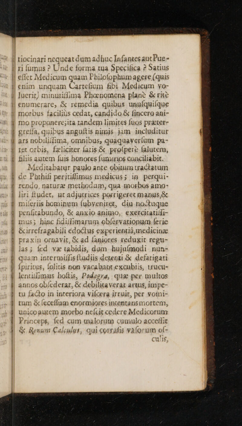 tiocinari nequeat dum adbuc Infantes aut Pue - ri íumus ? Unde forma tuya Specifica ? Satius effer Medicum quam Philofophum agere (quis cnim unquam Cartefium fibi Medicum yo- luerit) minuriflfima Phoenomena plane &amp; rite enumerare, &amp; remedia quibus unuíquiíque morbus facilius cedat, candido &amp; fincero ani- mo propanerejità tandem limites fuos prater- ^ greífa, quibus apguítis ninis jam includitur tet orbis, fzliciter faris &amp; proípere falutera, filiis autem fuis honores fununos conciliabit. Meditabatur paulo anre fpa PH mua mdi — d Dod rendo, nature metbodam, qua Ad n amo- liri ftudet, ut adjutrices porrigerec manus,  miíeriis hominum fubyenirer, diu noctuqu penfitabundo, &amp; anxio animo, ME ia: mus; hinc fidiffimarum obíervationum ferie &amp;irrefragabili édoctus experientiàmedicinze praxin ornavit, &amp; ad faniores reduxit regu- las; fed vae tabidis, dum hujuímodi nun- quam intermiffis ftadiis deepzi &amp; defarigari Ípiritus, foliis non vacabant excubiis, urucu- Ein hoftis, Pedagra, quas per multos annos obíederar, &amp; debiliaverat artus, impe- tu facto in interiora vifcera irruir, per votni- tum &amp; (eceffum enormiores intentans mortem, uaicoautem morbo neícit cedere Medicorum Princeps, fed cum malorum cumulo acceflit G&amp; Renum Calculus, qui corrafis vaíorum oí- cu! IS