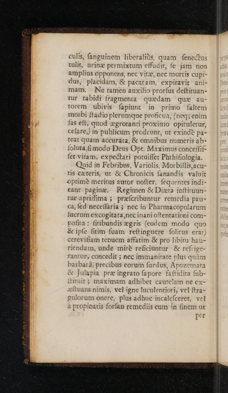culis, fanguinem liberalis, quam fenectus tulit, urinze permixtum effudit, fe jam non amplius opponens, nec vitze, nec mortis cupi- dus, placidam, &amp; pacatam, expiravit ani- mam, Ne tamen auxilio prorfus deftituan- tur tabidi fragmenta quxdam quz au- torem ubivis fapiunt in primo faltem morbi ftadio plerumque proficua, (neq; enim hi fas eft, quod zgrotanti proximo opituletur, celare, in publicum prodeunt, ut exind? pa- teat quam accurata, &amp; omnibus numeris ab- foluta,(j modo Deus Opt. Maximus conceffif- fet viram, expectari potuiffet Phthifiologia. Quid in Febribus, Variolis, Morbillis,acu- tis cxteris, ut &amp; Chronicis fanandis valui optime? meritus autor nofter, fequentes indi- eant paging. Regimen &amp; Dita inítituun- turapriffima ; przícribuntur remedia pau- ca, fed neceffaria 5 nec in Pharmacopolarum Iucrum excogitata,nec inani oftentationi com- pofita : firibundis egris (eodem modo quo &amp; ipfe fitim fuam reftinguere folitus erar) cerevifiam tenuem affatim &amp; pro libitu hau- riendam, unde mire reficiuntur &amp; refrige rantur, concedit ; nec immanirate plus quàm barbará; precibus eorum furdus, Apozemara &amp; [ulapia prae ingrato fapore faftidita fub- itiruit ; maximam adhibet cautelam ne ex- acítuans nimis, vel igne luculentiori, vel ftra- gulorum onere, plus adbuc incalefceret, vel a propinatis forfan remediis eum in finem ut ^c per