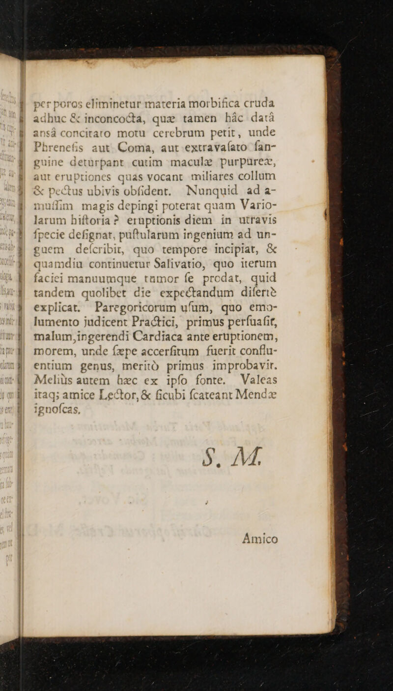 cr poros eliminetur materia morbifica cruda adhuc &amp; inconcocta, quz tamen hác da:à ansá concitaro motu cerebrum petit, unc Phrenefis aut. Coma, aut extravaíato fan- guine deturpant cutim macule purpurez aut nae quas vocant miliares collum « Pe tus ubivis obfident. Nunquid ad a- muffim magis depingi poterat quam Vario- laru im hiftoria ? eruptionis diem in utravis fpecie defignar, puftularum ingenium ad un- guem deícrib it, quo tempore incipiat, &amp; quame ^ continuetur Salivatio, quo iterum faciei manuu mque tamor fe prcdat, quid s quolibet die expectandum dilert? explicat. Paregoricorum ufum, quo emo- lumento judicent Practici, primus perfuafit, malum, ingerendi Cardiaca ante eruptionem, morem, unde fzpe accerfirum fuerit confiu- entium genus, meritó primus improbavir. Meliüs a autem hec ex ipfo fonte. Valeas itaq; amice Lector, &amp; ficubi fcateant Mendz