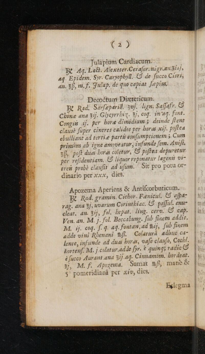 Tulapiuim Cardiacum. Rt 44. La. Alexeter.Cera[or.migy.an.8iiJ, aq. Epidem. Syr. Cavyopbyl. C9 de fucco Citi, an. 3[), m. f. gulap. de quo capsat fepius, Decoctum Dixtetricum. Rt Rad. Sarfeparid. sw. ligm. SafJafr. C9 Chine ana 3ij. Glycyrrbiq. 3j, coq. in'aq. font. Congis ij. per bore dimidium 5. deinde flent clausà fuper cineres calidos per boras xij. poftea ebulliant ad tertie partii eonfumptionem ; Cum primm ab igne amoveatur, infunde fem. 4nijt. z( poft duas boras coletur, C9 poftea depuretur per refidentiam. &amp;9 liquor reponatur lagenis vi- treBi probé claufis ad ufum. Sit pro potu or- dinario per xxx, dies. Apozema Aperiens &amp; Antifcorbuticum. Bà Rad. gramm. Cicbor. Feenicul. €9 afpa- vag. ana 3], woarum Corintbiac. €9. pafful. enu- cleat. an. &amp;ij, fol. bepat. ling. cérv. €9 cap. Ven. an. M. j. fol. Beccabung. füb finem addit. M. ij. coq. f. 4. 4. fontan,ad ij, fub finem adde vini Rbenani f. Colaturá adhuc ca- lente, infunde ad duas boras, vafe claufo, Cocbl. bortenf. M. j.colatur.adde fr. € quing; radic é fucco Aurant.ana 31j Aq. € innamom. bor deat. [ - d ^^ ^ C e 1- ^4 a dus Q, xz, M.f. dpogema. oumat tb//^ mane ÁFwtb » £^ t^ L- ^ 1* ^^ Ps diec 5 pomeridianá pet X17, CIC, FEglegma