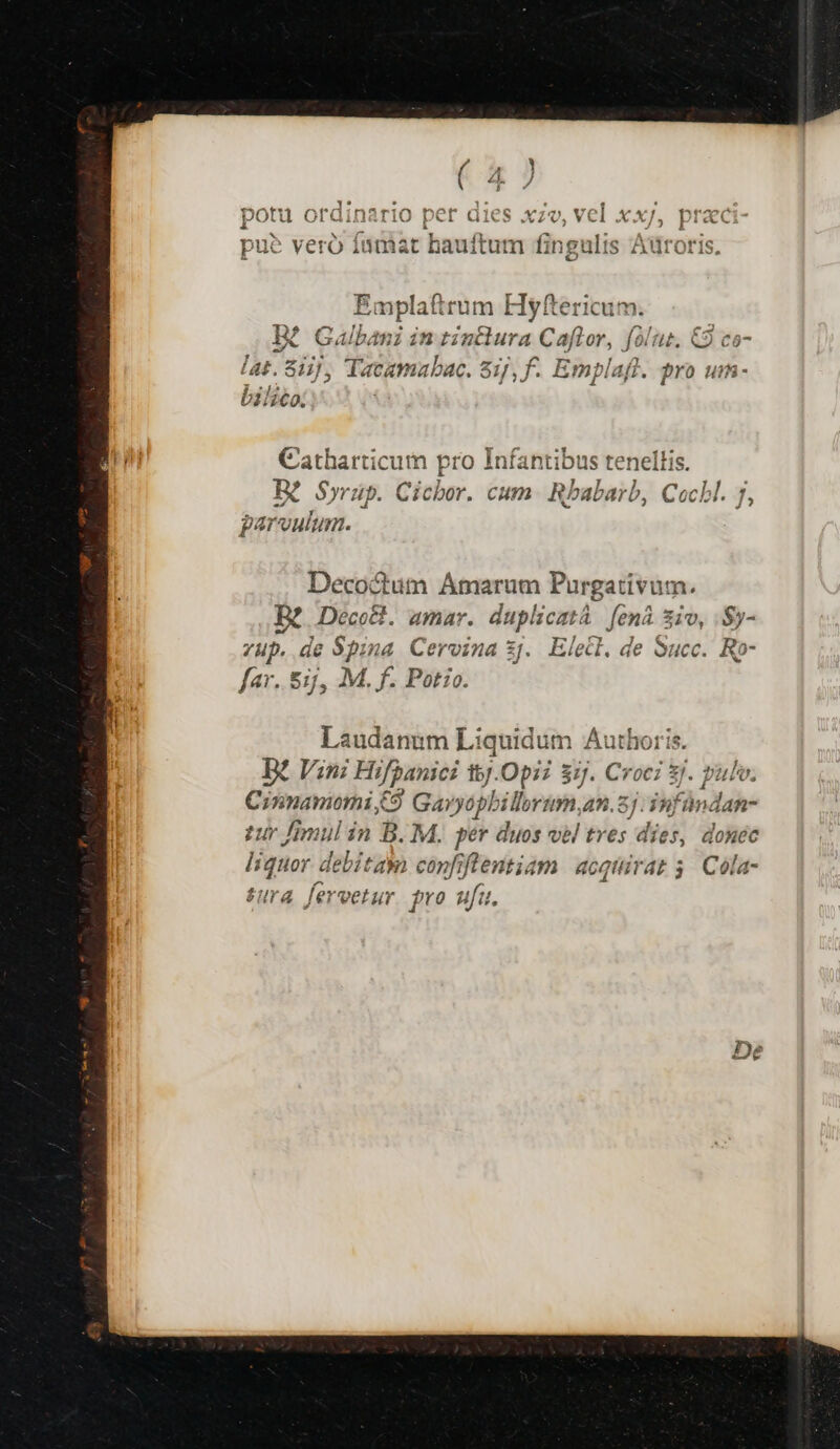 potu ordinario per dies xzv, vel xx/, praci- - E : 4 pu? veró Ínmat hauftum fingulis Adroris. Emplaftrum Hyftericum. Bi Galbani in tinclura Caftror, folu. €9 co- lat. 811], Tacamabac. Sij, f. Emplaft. gro uim- bilico: Catharticum pro Infantibus tenel EK Syrüp. Cicbor. cum. Rbabarb, ud ) parvulum. Decoctum Ámarum Firgettiium. Bt Deco&amp;l. amar. duplicati. fená. Sio, .$y- . de Spin 4 Cervina 2f Elecl. de Succ. Ro- p^ E174 M. f. Pot:o. Laudanum Liquidum uarmthe B? Vini Hifpanici 15j.Opi? 3j. Croci Sj. pulv. Cinnamomi C$ Gavyóphilloru y. 45.5] 39) Fündan- tur imul in B. M. per duos vel tres dies, donec liquar debitam copfiflentiam acquirat 3. Cóla- tura fervetur. pro ufu.