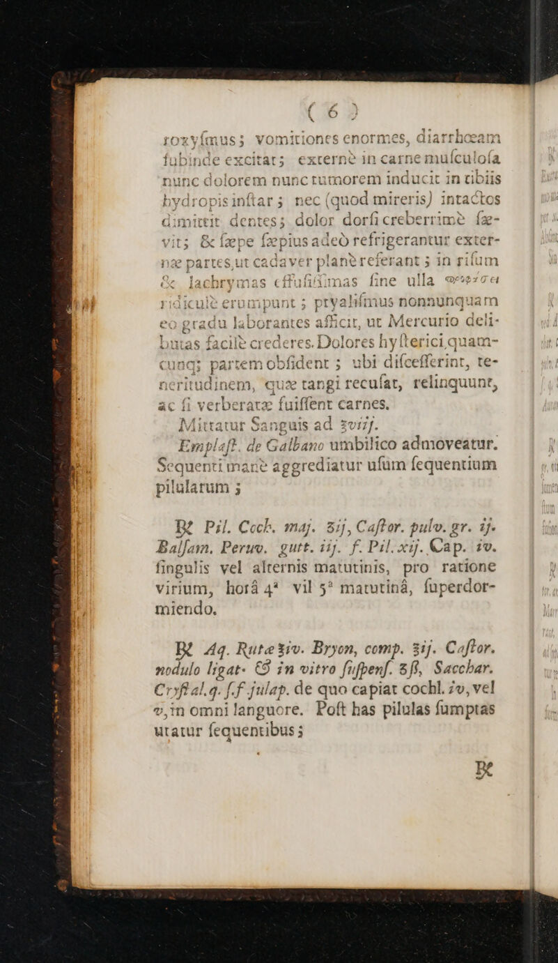 41^20 m3. ehx-TS ecc omnt e : ; . . Ont 35 CHUIIiito, Midillilu aiii tf lubinae excitat 5 externe in cart e mulictio ia, nunc doiorem nuncrutaorem induci 1t 1n üb Jis 4 ; uam 1 »; ^ítA ^ M We EC nvaroj jtars3 neci (quod mireris) intactos  . pi 3 1 x (7 dimittit dentes; dolor dorficreberrime íz- 2 f. (CConinsadec refrigerantur exter- OX 1« wv àc [luct -O iÓO!M dieti A CET : E. Ne: pA e ow IE uA E M pae Dart ut caGavel | ianerecierant 5» in fii 1 s : a mq. 1 e lacbrymas Ccituuntiumnas nne u la 1 riga:xcuie erumpunt s P t Vai hífmus nonauhn«t jam i aeg LRL MI IcLn bw : rio c * eO Braau iaDOPranics a3 CNCNIS iMercu IQ deli 1 Ri b 1 R [B : b. us , sg etr e €7 ' 1153 nn -— Julas iaClic Crederes. 170i e s hyl erici quau J Ld aud Elacieitih Reddite ds c i Tm ina; partem obfidenr 5 ubi difceffeéinr, te- íirit:z inem, qua tar igi recufat, relinquut t Lt, icr Am E 3: e*t i*Y*2r131T (w3757111 e 0344 217108738711 JAanguls acd ZU ]J. À à Emblaft. de Galbano umbilico admoveatur. AE iv P , m * - z Sequenti mane aggrediatur ufum fequentium pilularum ; X Pil. Ccch. maj. 8ij, Caftor. pulv. gr. ij. ids Peru. gutt. iij. f. Pil.xij. Cap. 1v. fingulis vel alternis ma pies pro ratione virium, lid 4* vil 5? matutiná, fuperdor- miendo. 44. Rute $iv. Bryon, comp. 8ij.. Caftror. nodulo Bros €9 in vitro fufpenf. 8f, Saccbar. Cr»fl al.q. [.f julap. de quo capiat cochl. 7v, vel v,in wis ji languore. Poft has pilulas fumptas utatur fequentibus;
