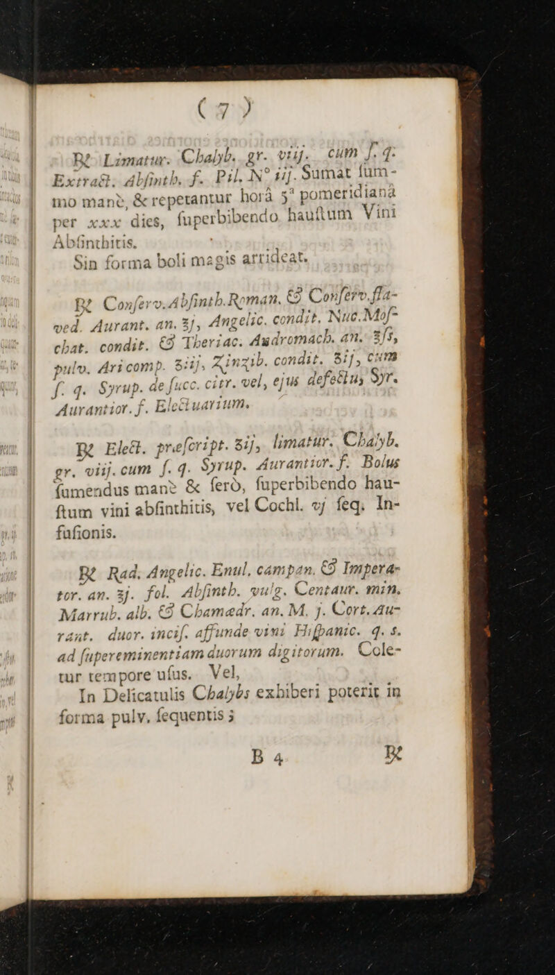 n? Limat: ir. Chalyb. Z'- vri. cum Jf. T Extra; Alfintb, f... Pil. .N5 uj. Sumat fum: Ino iba &amp; reperantur horà 5? pomeridiana per xxx dies, fuperbi bendo hauftum V ini Abünthitis. amie nPPiPcat C; sch Incils uei oin forma DOil magis attidcat. D Mv. ! Gail mS. T, B? Co»nferv.Abfintb. Roman. €9 Conferv.fla- ;  h. : 3 yie ; 21» ved. Aurant. an. 3], Angelic. condit, Ip M £3 f. chat. condit. €9 Tberiac. Axdremac b. an. 3/5, pulv. Ari comp. $:1], Zinzib. condit. 81/, cum f. 4. Syrup. de [scc. citr. vel, ejus defetlus yr. Aurantior. f. Eicctuarium, B2 Elec. pr«)j foript. Sij, limatur. Cha^b. gr. viij. cum f. 4 Syrup. Aurantior. f. Bolus fumendus man» &amp; fero, fuperbibendo hau- ftum vini abfinthitis, vel | Cochi. vj feq; In- fufionis. ER Raá. Angelic. Enul, campan. €9 C9 Impera- , tor. an. 3]. fol. 4l fintb. vulg. Centaur. min. AL c2 Marrub. alb. € Cbamedr. an. M, J. Cort. 4u- rant. duor. incif. affunde viui Hifpanic , g. $. ad (upereminen tiam duorum die itépath Cole- tur tempore ufus. Vel, T4 1 T In Delicatulis Cabe: exhiberi poterit in forma pulv. Íequentis 5 B 4