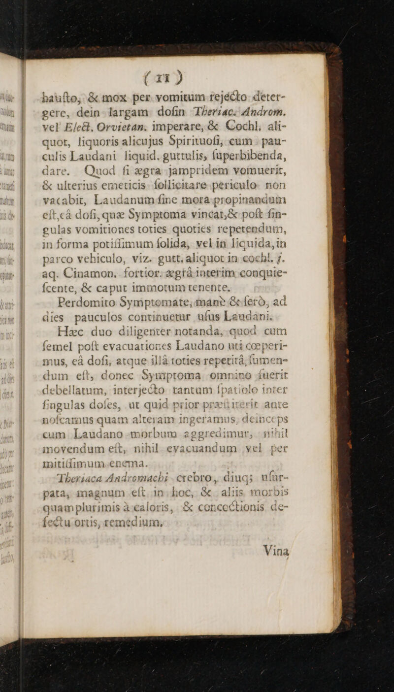 bauílo, & mox per vomitum rejécto deter- gere, dein largam dofin Therzac. Androm. vel Elcit, Orvietan. imperare, & Cochl, ali- ris alicujus 5pirituofi, cum . pau- ani liquid. guttulis, (uperbibenda, jd fi gra jampridem vomuerit, & ulterius emeticis- follicitare periculo. non vacabit, Laudanum fine mora propinanium cà dofi, quae Symptoma vincat; & poft fin- gulas vorm litio nes toties quoties repetendum, in forma potiífimum folida, vel in liquida, in parco vbi culo, viz. gutt, aliquot in cox hi. u aq. Cinamon. fortior. egtá 1nterim conquie- Ícente, & caput immotum tenente. Perdomito Symptomate, an? & (ero, ad dies pauculos continuetur ufus Laudani. Hzc duo diligenter notanda, quod cum o — evacuatiores Laudano uti coeperi- mus, eà dofi, atque illà toties repetità i fumen- pm ,ü S rredifibo: Tr T dum eít, donec oyniptoma omnino iuerit 12155 115. aa acne 1n^toerini t, i am ÉL esl EN acboellatum, 1ntel jecto tantum ipatio;o 1nti€1 fingulas doles, ut quid prior praeitierir ante nofcamraus quam aitenan Ingeramus, deinceps $ L| cum Laudano morbum aggreaimur, - 11nil inovendum eít, nihil. evacuandum vel per mitiliimum.en ma. Ther 4áca Ant iro omuacbhi C crebro, Gill i, uiur- pata, inagnum eft in hoc, &« ais moroDi5 quam plurimis à caloris, £x concoc ?tionis de- M, TIT T4202 1 CLU OTI iim,
