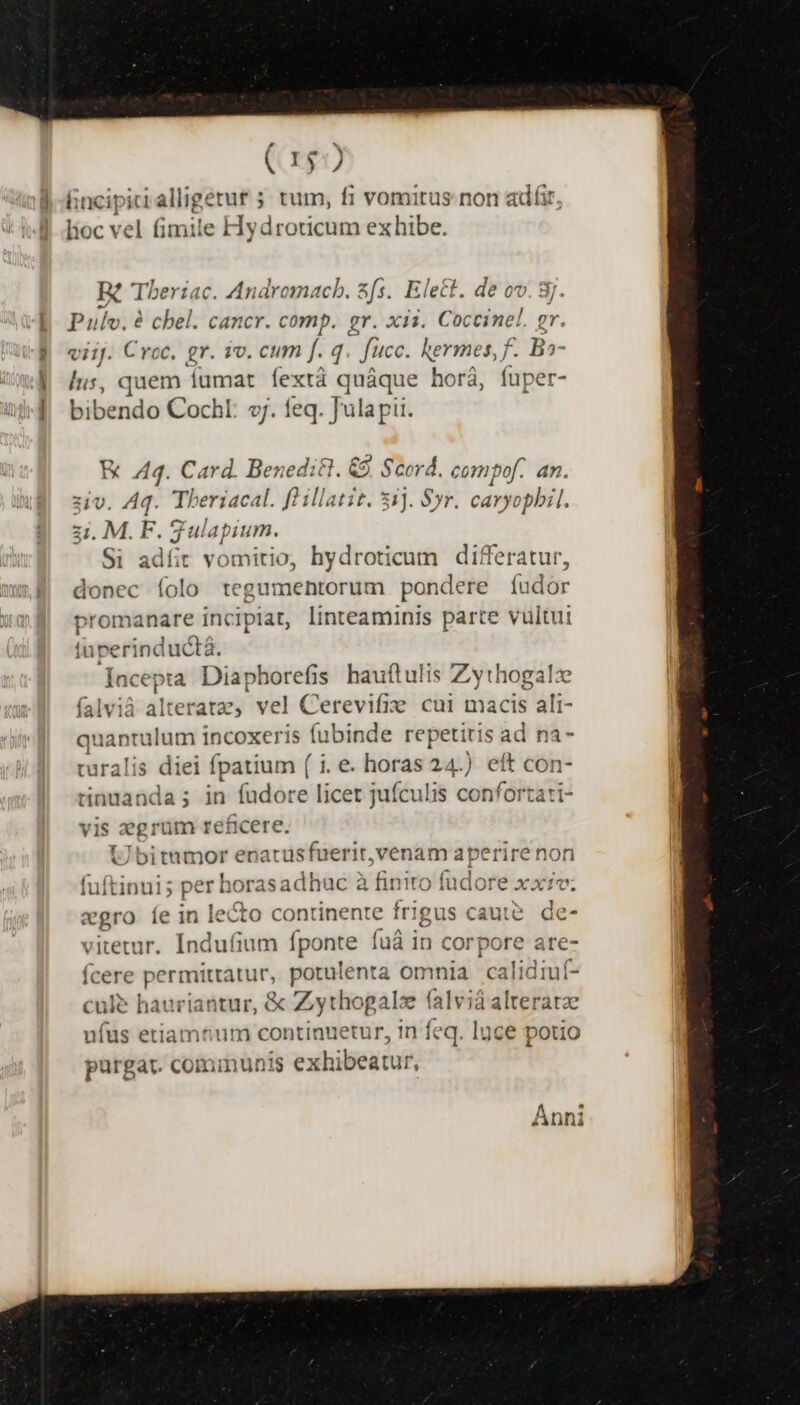 lioc vel fimile Hydroticum exhibe. B? Theriac. Andromacb. zfs. Elect. de ov. 8j. Pulv. à chel. cancr. comp. gr. xii. Coccinel. gr. viij. Croc. gr. iv. cum f. q fcc. kermes, f. Ba- lus, quem fumat fextà quáque horá, fuper- bibendo Cochl: v. feq. Julapit. HE Aq. Card. Benedi&amp;. &amp;9. Scor * compof. an. z1U. Aq. Theriacal. fo illatit. 5 jJ. ó Sr. mm 2i M. F. gulapium. Si adíit vomitio, hydroticum differatur, donec folo tegumentorum pondere íudor promanare incipiat, linteaminis parte vultui tuperinductà. [acepta Diaphorefis hauftulis Zythogalz falvià alt eratz, vel tegit cui macis ali- quantulum incoxeris fubinde repetitis ad na- turalis diei fenes) (1.e. horas 24.) eft con- tinuanda; in fudore licer jufculis confortati- vis zegrüm reficere. Ubitumor enarusfuerit,venam aperiren fuftinui; per hx orasadhuc à à finito fudore vbi: «gro íe in lecto continente frigus caute. de- vitetur. Indufium 1 ponte fuà in corpore are- feene Scimus potulenta omnia calidiuf- cule hauriantur, &amp; zrogel x vun alteratae ufus etiamtium continuetur, in feq. loce potio purgat. cominunis ipea a Anni