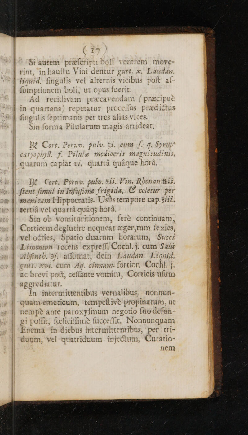 i eX ^ 41743 t X0 80 xX)0$403 7701 ^ m4 01 13 LAU rICCIÁ IVa i acavenaam ó prex Fut - -J Y t z rot e *^51* , 1c T3 t2? 47 Mic 1n « artan NuwiBIevT 127 [^ CCiilS Í i cU ivtti» f. y1:1] ^ Y t11&amp; Der rreq 2 13 1S VIC6! Ai f 1 À Li FX tres «lido jj Ms P xS APTONEOT 0655 :de Jill Uliilá Li uiarurm li 58 1.15 Arti e  - , ^ n D, f 4c P3Boverm dei 5 113 [. 3 y 1/1? iX Wort. lerum. pulv. 31. .Cttm jJ. d, Syr; - 4 : . , : | n^avvsntlas ll f. D2/4]2o n 0CY1 : —-À *1)02011(4 i PL ! LÀ HIC peg Ki &amp;6£t$ Gb lblb do IP 07 13 Perti v, pulv. 211 . V ^12. R/ N40 1527. flent fimul in Infufi Le e frigida, €9 coletur fe* manicam Hippocratis. n —— cap.3777, Ls 2ovtr1 1 avra nra tertiá vel qu; irtá q ; horà. P - z x € (m f ^. t*/P wtv31T11tfT' W (f net fere Co ti ni ja JOiii UD YVUIZIILULILIUIVill,. ivl con al meric ^ oOrmint1nr2 ^PCV111 2r ^ogor  bo xx1 OLti4t ifitiCxIUiiit nw jueat €^. S wi s tum À S. AS E. j ( C , P ( vel octies. Spatio duatum hot arum, Succi ne M HS Rt y p CN ac brevi poft, ceffante vomitu, Corticis ufum aggtedi vá In inrermittentibus vernalibus, nonnutn quam-emeticum, tempeflive pt opi inatum, ut nempe ante iroxyt mu n negotio fo defan- 1 DO lit. faeliciime fucceffi; INonnunquam x r7 , - EZ cM : Bua $12 2ls loe l » ! : Enema 1n diebus imtermtttentibus, per tri- CS mes TOW : sl Curz i^ augm, vel 1 lauriduum 1n]€ m, utat1o- nem