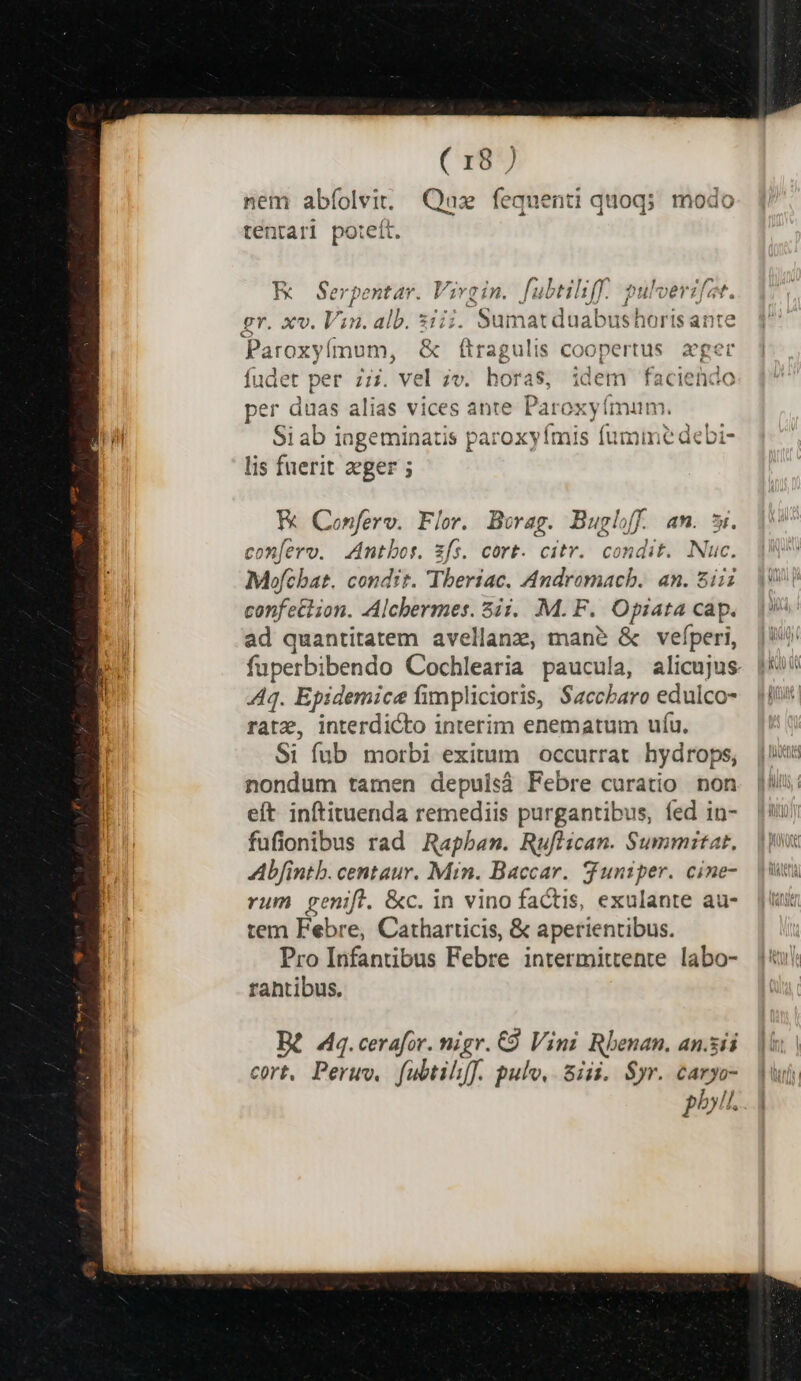nem abíolvit. Qaz fequenti quoq; modo tentari poteft. K Serpentar. Vive in. fubtiliff.. pulverzfzt. gr. xv. Vin. alb. siii. Suma duabushoris ant e Pa iroxyífmum, &amp; ftragulis Coopertus ager fudet per 7:7. vel ze. horas, idem faciendo per duas alias vices ante Paroxyímum. Si ab iageminatis paroxyímis fumime debi- lis fuerit aeger ; x Conferv. Flor. Borag. Buglff. am. si. confero. Antbos. zfs. cort. citr. condit. Nuc. Mofchat. condit. Theriac. Andromach. an. siii | confe&amp; ion. Alchermes. 5ii. M. F. tei cap. |? ad quantitatem avellanz, mane &amp; vefperi, |! fuperbibendo Cochlearia paucula, alicujus. [5i 44. Epidemice fimplicioris, Saccbaro edulco- |i rate, interdicto interim enematum ufu. Si fub morbi exitum occurrat hydrops, nondum tamen depuisá Febre curatio non eft inftituenda remediis purgantibus, fed in- fufionibus rad Rapban. Ruflican. Summitat. Ab[intb. centaur. Min. Baccar. duniper. cine- rum penifl. &amp;c. in vino factis, exulante au- tem Febre, Catharticis, &amp; aperientibus. Pro Infantibus Febre intermittente labo- ji rahtibus. B 4. cerafor. nigr. € Vini Rbenan. an.sii cort, Peruv, f(ubtih[f. pulv, Siii. $yr. caryo- phil.