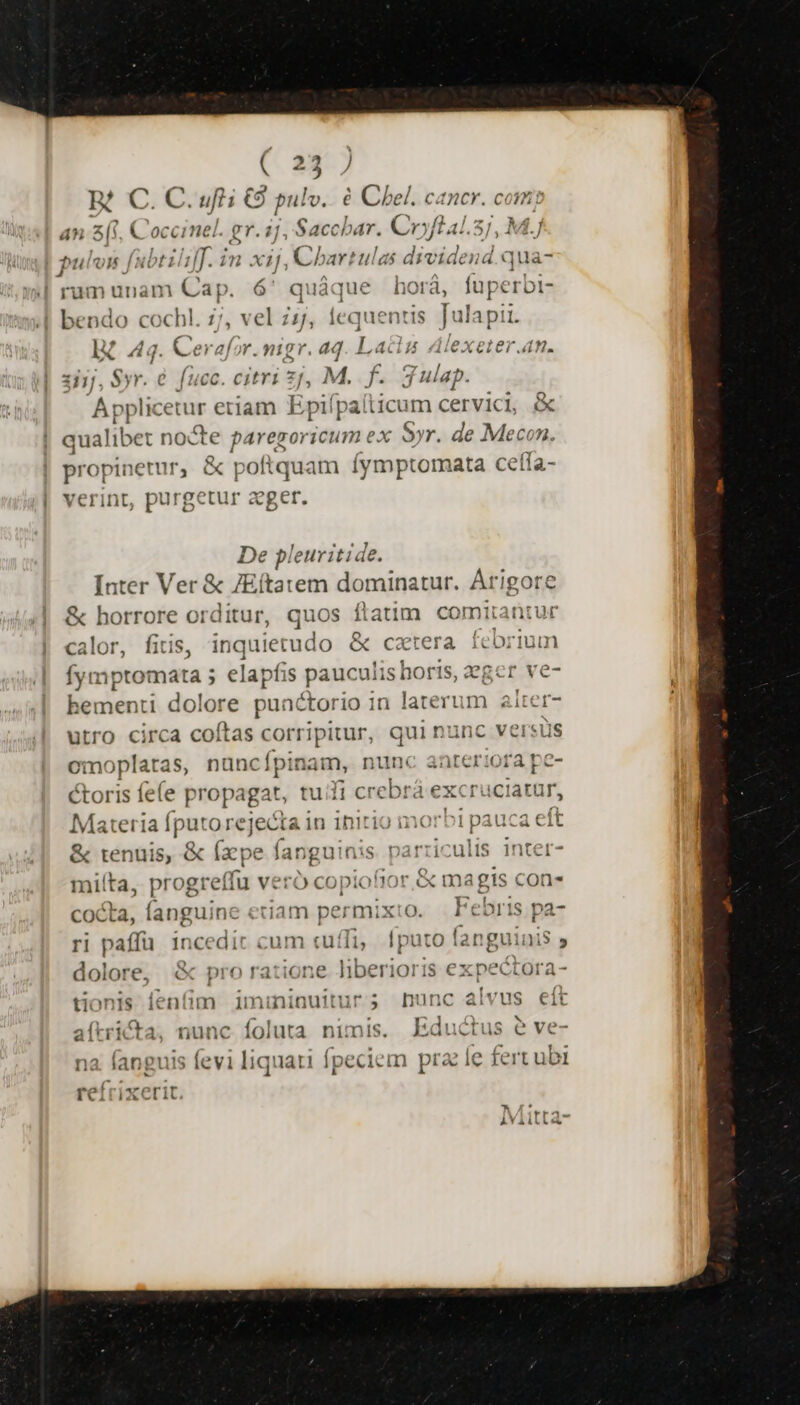 ( x ] M0; 6 gi 3 pul lo. € Chel. cancr. com; an z C occinel. gr. ij. ,Sacchbar. Cryftal.5j, M.] pulon fabtiliff. in xij, Cbartulas dividend qua- rum unam Hr ó quàque horá, fuperbi- ;[ bendo coch! 9 vel zs, lequenti s s julsgi IX 44. Cerafor A d r. dd Lag Alexeter.an. zi], Syr. € fucc. citri 2 M. f 3 Tues. A pplicetur etiam Epifpa ticum cervici, &amp; qualibet nocte paregoricum ex Syr. de Mecon. propinetur, &amp; pof quam fymptomata cetta- verint, purgetur zeger. De pleuritide. Inter Ver &amp; JEítatem dominatur. Arigore &amp; horrore orditur, quos flatim comitantur calor, fitis, inquierudo &amp; cxtera Hrs Íymptomata 5 elapfi iS pauculisbori IS, eger ve- leniénri dolore puactorio in Lc alter- utro circa coítas corripitur, que nunc versus omoplaras, nuncípin am, nunc anteriora pe- &amp;toris fee propagat, tuifi crebrá excruciatur, Materia fputo rejecta in initio morbi pauca eft &amp; tenuis, &amp; (x pe ang uinis parriculis inter- mi! fta, prog: reffu veró copiofior | cocta, fanguine etiam permixto. ri paffü 1ncedic cum cuffi, fputo fanguinis ; doloré, &amp; pro ratione liberioris expectora- tionis fen(im imininuitur; nunc alvus eít a(tricta, nunc foluta nimis. Eductus e ve- na fanguis (evi liquati fpeciem prae Íe fertubi reí iX rit