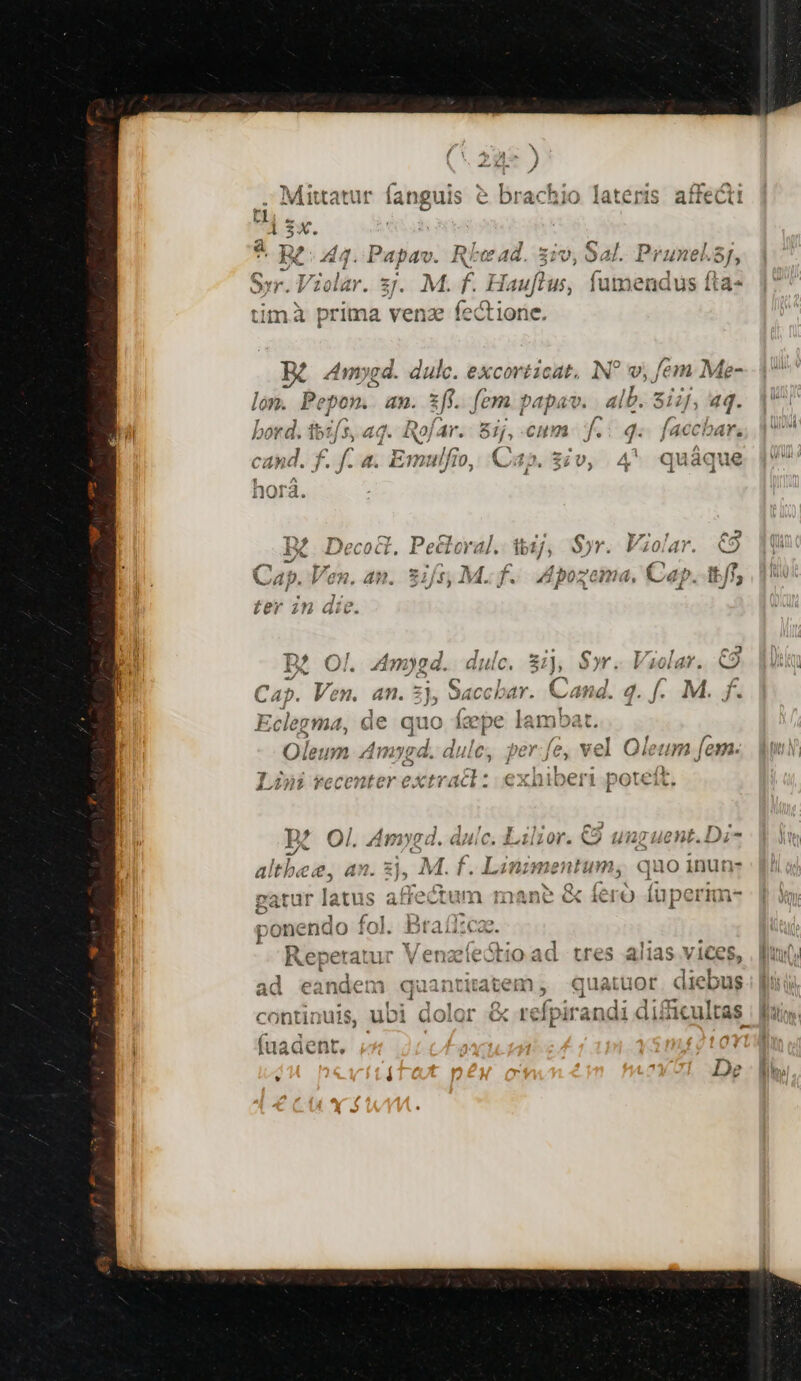 Mittatt ti 1 5x. - RC d4. Papav. Ey yr ] Syr. Violar. 3. M. f f ? Hauflus, fumendus timà prima venz fectione. KK Amyed. dulc. excovéicat, v, fem Me- lon. Pepon.- an. zff. fem papav. 4lb. $1, 4q. bor *d. feifs, 4q. Roj ar. 8ij, Cu f. j- laccoar. E Cap. 3i | : P l (*7TM ; ; ^. A ^Y a CAWt vids . f. 4. Emulfio, a5. 3v, 4* quáque X Decoct. Pecleral. ib C 4p. Ven. an . Sift, M. f. B? Ol. 4mygd. dulc. 8:1), Syr. Violar. C9 Cap. Ven. an. z), Saccbar. Cand. 4. f. M. ff. Eclegma, de quo fepe lambat. Oleum Amygd. dulce, perfe, vel Oleum fem. J 4»i *erpnter esxtracl: NH uo t pue s Lana recenter extract ;. CXDnIDCÉII poteit. €x )* j 4 2^! ] 1. / y 2h ^^ cog r). », Ol. AW1Y9i l. aA c. 120r. CO 1721 14€ 03.17 T e c ] Us AA 5 dHR^ ius ;  altbee. an. 31, M. f. Liniment um, quo inun- 5 d dr 11 l- mat r] 40 € Cad C TtiMY 1 ano ( (. (ut  zatu atus arrcctiu niane &amp; ero u p 2^ 2 dr Er Br f2 ao ponendo 10. INCHES  Mb Ua T ]  PA HA o Repe ratur v enacicot HO ad tres alias VICCS ntitatem ,' quatuor. dieb e d refpir andi di£icu — tu-